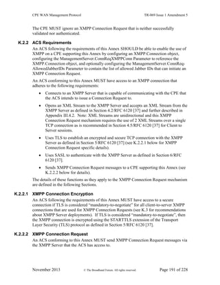 CPE WAN Management Protocol TR-069 Issue 1 Amendment 5
November 2013 © The Broadband Forum. All rights reserved. Page 191 of 228
The CPE MUST ignore an XMPP Connection Request that is neither successfully
validated nor authenticated.
K.2.2 ACS Requirements
An ACS following the requirements of this Annex SHOULD be able to enable the use of
XMPP on a CPE supporting this Annex by configuring an XMPP.Connection object,
configuring the ManagementServer.ConnReqXMPPConn Parameter to reference the
XMPP.Connection object, and optionally configuring the ManagementServer.ConnReq-
AllowedJabberIDs Parameter to contain the list of allowed Jabber IDs that can initiate an
XMPP Connection Request.
An ACS conforming to this Annex MUST have access to an XMPP connection that
adheres to the following requirements:
 Connects to an XMPP Server that is capable of communicating with the CPE that
the ACS intends to issue a Connection Request to.
 Opens an XML Stream to the XMPP Server and accepts an XML Stream from the
XMPP Server as defined in Section 4.2/RFC 6120 [37] and further described in
Appendix III.4.2. Note: XML Streams are unidirectional and this XMPP
Connection Request mechanism requires the use of 2 XML Streams over a single
TCP connection as is recommended in Section 4.5/RFC 6120 [37] for Client to
Server sessions.
 Uses TLS to establish an encrypted and secure TCP connection with the XMPP
Server as defined in Section 5/RFC 6120 [37] (see K.2.2.1 below for XMPP
Connection Request specific details).
 Uses SASL to authenticate with the XMPP Server as defined in Section 6/RFC
6120 [37].
 Sends XMPP Connection Request messages to a CPE supporting this Annex (see
K.2.2.2 below for details).
The details of these functions as they apply to the XMPP Connection Request mechanism
are defined in the following Sections.
K.2.2.1 XMPP Connection Encryption
An ACS following the requirements of this Annex MUST have access to a secure
connection if TLS is considered “mandatory-to-negotiate” for all client-to-server XMPP
connections that are used for XMPP Connection Requests (see K.3 for recommendations
about XMPP Server deployments). If TLS is considered “mandatory-to-negotiate”, then
the XMPP connection is encrypted using the STARTTLS extension of the Transport
Layer Security (TLS) protocol as defined in Section 5/RFC 6120 [37].
K.2.2.2 XMPP Connection Request
An ACS conforming to this Annex MUST send XMPP Connection Request messages via
the XMPP Server that the ACS has access to.
 