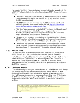 CPE WAN Management Protocol TR-069 Issue 1 Amendment 5
November 2013 © The Broadband Forum. All rights reserved. Page 192 of 228
The format of the XMPP Connection Request message is defined in Annex K.2.3. An
ACS MUST adhere to the following rules when sending an XMPP Connection Request
message:
 The XMPP Connection Request message MUST be delivered within an XMPP IQ
Stanza across an XML Stream that has been TLS secured, according to Annex
K.2.2.1, and authenticated.
 The XMPP Connection Request message MUST be well-formed XML and
validated against the cwmp-xmppConnReq-1-0.xsd (http://www.broadband-
forum.org/cwmp/cwmp-xmppConnReq-1-0.xsd).
 The “from” address contained within the XMPP IQ Stanza MUST match one of
the addresses contained within the list-based ManagementServer. -
ConnReqAllowedJabberIDs Parameter (unless the value of that Parameter is
empty, which means that all addresses are allowed).
 The value of the “username” element within the “connectionRequest” element
MUST match the value of theManagementServer.ConnectionRequestUsername
Parameter for the CPE where the XMPP Connection Request is being sent.
 The value of the “password” element within the “connectionRequest” element
MUST match the value of the ManagementServer.ConnectionRequestPassword
Parameter for the CPE where the XMPP Connection Request is being sent.
K.2.3 Message Flows
The following figures show example message flows associated with the procedures
defined in Annex K.2.1 and K.2.2 to support Connection Requests to Devices.
In all of the examples, the address uses the notation (L@D/R), where L is the local-part
(XMPP. Connection.{i}.Username), D is the domain-part (XMPP. Connection.{i}.-
Domain), and R is the resource-part (XMPP. Connection.{i}.Resource), where
XMPP.Connection.{i} is the instance referenced by the ManagementServer.ConnReq-
XMPPConn Parameter.
K.2.3.1 Connection Request
The Connection Request message is formatted within an XMPP IQ Stanza and is defined
with the Broadband Forum connectionRequest element as seen in Figure 19. This
element utilizes the existing ConnectionRequestUsername and ConnectionRequest-
Password Parameters contained in the ManagementServer object of the CPE where the
XMPP Connection Request message is addressed. As the XMPP connection is an
encrypted and authenticated channel, there is no need for these values to be further
encrypted.
<iq from="[ACS-identity]" to="L@D/R" id="cr001" type="get">
<connectionRequest xmlns="urn:broadband-forum-org:cwmp:xmppConnReq-1-0">
<username>username</username>
<password>password</password>
</connectionRequest>
</iq>
 