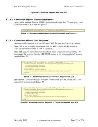 CPE WAN Management Protocol TR-069 Issue 1 Amendment 5
November 2013 © The Broadband Forum. All rights reserved. Page 193 of 228
Figure 19 – Connection Request: sent from ACS
K.2.3.2 Connection Request Successful Response
A successful response from the XMPP client contained within the CPE is an empty result
IQ Stanza to the ACS as seen in Figure 20.
<iq from="L@D/R" to="[ACS-identity]" id="cr001" type="result" />
Figure 20 – Successful Response to Connection Request: sent from CPE
K.2.3.3 Connection Request Error Response
An unsuccessful response is an error IQ stanza with the associated error type element.
If the CPE is not available, the response from the XMPP Server MUST contain a
<service-unavailable/> error as seen in Figure 21.
If the CPE does not support the “urn:broadband-forum-org:cwmp:xmppConnReq-1-0”
namespace, the response from the CPE MUST contain a <service-unavailable/> error as
seen in Figure 21.
<iq from="L@D/R" to="[ACS-identity]" id="cr001" type="error">
<connectionRequest xmlns="urn:broadband-forum-org:cwmp:xmppConnReq-1-0">
<username>username</username>
<password>password</password>
</connectionRequest>
<error code="503" type="cancel">
<service-unavailable xmlns="urn:ietf:params:xml:ns:xmpp-stanzas" />
</error>
</iq>
Figure 21 – 503 Error Response to Connection Request from ACS
If the XMPP Connection Request cannot be authenticated, the CPE MUST send a <not-
authorized> error as seen in Figure 22.
<iq from="L@D/R" to="[ACS-identity]" id="cr001" type="error">
<connectionRequest xmlns="urn:broadband-forum-org:cwmp:xmppConnReq-1-0">
<username>username</username>
<password>password</password>
</connectionRequest>
<error type="cancel">
<not-authorized xmlns="urn:ietf:params:xml:ns:xmpp-stanzas" />
</error>
</iq>
Figure 22 – Authentication Error Response to Connection Request from ACS
 