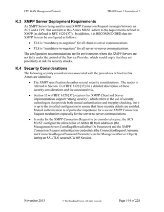 CPE WAN Management Protocol TR-069 Issue 1 Amendment 5
November 2013 © The Broadband Forum. All rights reserved. Page 194 of 228
K.3 XMPP Server Deployment Requirements
An XMPP Server being used to send XMPP Connection Request messages between an
ACS and a CPE that conform to this Annex MUST adhere to the requirements defined in
XMPP (as defined in RFC 6120 [37]). In addition, it is RECOMMENDED that the
XMPP Servers be configured as follows:
 TLS is “mandatory-to-negotiate” for all client-to-server communications.
 TLS is “mandatory-to-negotiate” for all server-to-server communications.
The configuration recommendations are for environments where the XMPP Servers are
not fully under the control of the Service Provider, which would imply that they are
potentially at risk for security attacks.
K.4 Security Considerations
The following security considerations associated with the procedures defined in this
Annex are identified:
 The XMPP specification describes several security considerations. The reader is
referred to Section 13 of RFC 6120 [37] for a detailed description of these
security considerations and the associated risk.
 Section 13.6 of RFC 6120 [37] requires that XMPP Client and Server
implementations support “strong security”, which refers to the use of security
technologies that provide both mutual authentication and integrity checking, but it
is up to the installed configuration to ensure that these security details are enabled.
Mutual authentication is of particular importance for a secure XMPP Connection
Request mechanism especially for the server-to-server communications.
 In order for the XMPP Connection Request to be considered secure, the ACS
MUST configure the allowed list of Jabber ID from addresses (the
ManagementServer.ConnReqAllowedJabberIDs Parameter) and the XMPP
Connection Request authentication credentials (the ConnectionRequestUsername
and ConnectionRequestPassword Parameters on the ManagementServer Object)
during an SSL/TLS secured CWMP Session.
 