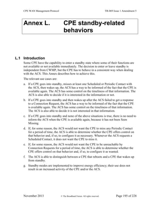 CPE WAN Management Protocol TR-069 Issue 1 Amendment 5
November 2013 © The Broadband Forum. All rights reserved. Page 195 of 228
Annex L. CPE standby-related
behaviors
L.1 Introduction
Some CPE have the capability to enter a standby state where some of their functions are
not available or not available immediately. The decision to enter or leave standby is
independent from CWMP, but the CPE has to behave in a consistent way when dealing
with the ACS. This Annex describes how to achieve this.
The relevant use cases are:
a. If a CPE goes into standby, misses at least one Scheduled or Periodic Contact with
the ACS, then wakes up, the ACS has a way to be informed of the fact that the CPE is
available again. The ACS has some control on the timeliness of that information. The
ACS is also able to decide if it is interested in the information or not.
b. If a CPE goes into standby and then wakes up after the ACS failed to get a response
to a Connection Request, the ACS has a way to be informed of the fact that the CPE
is available again. The ACS has some control on the timeliness of that information.
The ACS is also able to decide it is not interested in that information.
c. If a CPE goes into standby and none of the above situations is true, there is no need to
inform the ACS when the CPE is available again, because it has not been Seen
Missing.
d. If, for some reason, the ACS would not want the CPE to miss any Periodic Contact
for a period of time, the ACS is able to determine whether the CPE offers control on
that behavior and, if so, to configure it as necessary. Whenever the ACS requests a
Scheduled Contact, it does not want the CPE to miss it.
e. If, for some reason, the ACS would not want the CPE to be unreachable by
Connection Requests for a period of time, the ACS is able to determine whether the
CPE offers control on that behavior and, if so, to configure it as wanted.
f. The ACS is able to distinguish between a CPE that reboots and a CPE that wakes up
from standby.
g. Standby modes are implemented to improve energy efficiency; their use does not
result in an increased activity of the CPE and/or the ACS.
 
