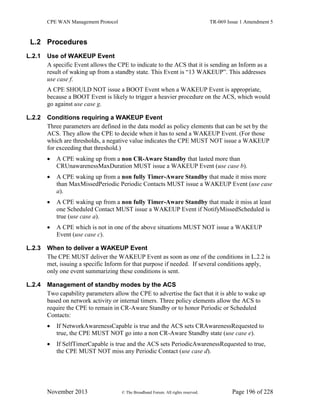 CPE WAN Management Protocol TR-069 Issue 1 Amendment 5
November 2013 © The Broadband Forum. All rights reserved. Page 196 of 228
L.2 Procedures
L.2.1 Use of WAKEUP Event
A specific Event allows the CPE to indicate to the ACS that it is sending an Inform as a
result of waking up from a standby state. This Event is “13 WAKEUP”. This addresses
use case f.
A CPE SHOULD NOT issue a BOOT Event when a WAKEUP Event is appropriate,
because a BOOT Event is likely to trigger a heavier procedure on the ACS, which would
go against use case g.
L.2.2 Conditions requiring a WAKEUP Event
Three parameters are defined in the data model as policy elements that can be set by the
ACS. They allow the CPE to decide when it has to send a WAKEUP Event. (For those
which are thresholds, a negative value indicates the CPE MUST NOT issue a WAKEUP
for exceeding that threshold.)
 A CPE waking up from a non CR-Aware Standby that lasted more than
CRUnawarenessMaxDuration MUST issue a WAKEUP Event (use case b).
 A CPE waking up from a non fully Timer-Aware Standby that made it miss more
than MaxMissedPeriodic Periodic Contacts MUST issue a WAKEUP Event (use case
a).
 A CPE waking up from a non fully Timer-Aware Standby that made it miss at least
one Scheduled Contact MUST issue a WAKEUP Event if NotifyMissedScheduled is
true (use case a).
 A CPE which is not in one of the above situations MUST NOT issue a WAKEUP
Event (use case c).
L.2.3 When to deliver a WAKEUP Event
The CPE MUST deliver the WAKEUP Event as soon as one of the conditions in L.2.2 is
met, issuing a specific Inform for that purpose if needed. If several conditions apply,
only one event summarizing these conditions is sent.
L.2.4 Management of standby modes by the ACS
Two capability parameters allow the CPE to advertise the fact that it is able to wake up
based on network activity or internal timers. Three policy elements allow the ACS to
require the CPE to remain in CR-Aware Standby or to honor Periodic or Scheduled
Contacts:
 If NetworkAwarenessCapable is true and the ACS sets CRAwarenessRequested to
true, the CPE MUST NOT go into a non CR-Aware Standby state (use case e).
 If SelfTimerCapable is true and the ACS sets PeriodicAwarenessRequested to true,
the CPE MUST NOT miss any Periodic Contact (use case d).
 