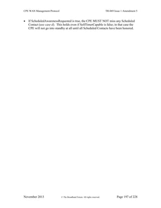 CPE WAN Management Protocol TR-069 Issue 1 Amendment 5
November 2013 © The Broadband Forum. All rights reserved. Page 197 of 228
 If ScheduledAwarenessRequested is true, the CPE MUST NOT miss any Scheduled
Contact (use case d). This holds even if SelfTimerCapable is false; in that case the
CPE will not go into standby at all until all Scheduled Contacts have been honored.
 
