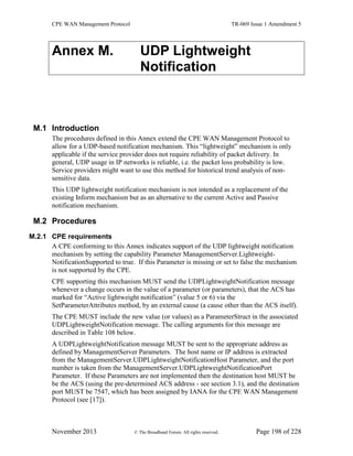 CPE WAN Management Protocol TR-069 Issue 1 Amendment 5
November 2013 © The Broadband Forum. All rights reserved. Page 198 of 228
Annex M. UDP Lightweight
Notification
M.1 Introduction
The procedures defined in this Annex extend the CPE WAN Management Protocol to
allow for a UDP-based notification mechanism. This “lightweight” mechanism is only
applicable if the service provider does not require reliability of packet delivery. In
general, UDP usage in IP networks is reliable, i.e. the packet loss probability is low.
Service providers might want to use this method for historical trend analysis of non-
sensitive data.
This UDP lightweight notification mechanism is not intended as a replacement of the
existing Inform mechanism but as an alternative to the current Active and Passive
notification mechanism.
M.2 Procedures
M.2.1 CPE requirements
A CPE conforming to this Annex indicates support of the UDP lightweight notification
mechanism by setting the capability Parameter ManagementServer.Lightweight-
NotificationSupported to true. If this Parameter is missing or set to false the mechanism
is not supported by the CPE.
CPE supporting this mechanism MUST send the UDPLightweightNotification message
whenever a change occurs in the value of a parameter (or parameters), that the ACS has
marked for “Active lightweight notification” (value 5 or 6) via the
SetParameterAttributes method, by an external cause (a cause other than the ACS itself).
The CPE MUST include the new value (or values) as a ParameterStruct in the associated
UDPLightweightNotification message. The calling arguments for this message are
described in Table 108 below.
A UDPLightweightNotification message MUST be sent to the appropriate address as
defined by ManagementServer Parameters. The host name or IP address is extracted
from the ManagementServer.UDPLightweightNotificationHost Parameter, and the port
number is taken from the ManagementServer.UDPLightweightNotificationPort
Parameter. If these Parameters are not implemented then the destination host MUST be
be the ACS (using the pre-determined ACS address - see section 3.1), and the destination
port MUST be 7547, which has been assigned by IANA for the CPE WAN Management
Protocol (see [17]).
 