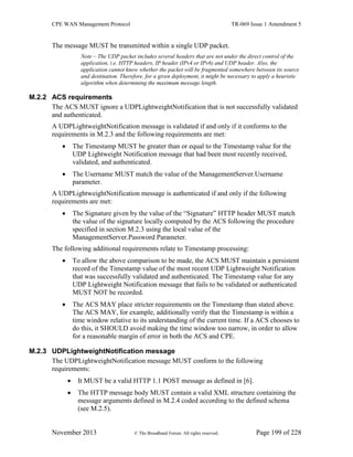 CPE WAN Management Protocol TR-069 Issue 1 Amendment 5
November 2013 © The Broadband Forum. All rights reserved. Page 199 of 228
The message MUST be transmitted within a single UDP packet.
Note – The UDP packet includes several headers that are not under the direct control of the
application, i.e. HTTP headers, IP header (IPv4 or IPv6) and UDP header. Also, the
application cannot know whether the packet will be fragmented somewhere between its source
and destination. Therefore, for a given deployment, it might be necessary to apply a heuristic
algorithm when determining the maximum message length.
M.2.2 ACS requirements
The ACS MUST ignore a UDPLightweightNotification that is not successfully validated
and authenticated.
A UDPLightweightNotification message is validated if and only if it conforms to the
requirements in M.2.3 and the following requirements are met:
 The Timestamp MUST be greater than or equal to the Timestamp value for the
UDP Lightweight Notification message that had been most recently received,
validated, and authenticated.
 The Username MUST match the value of the ManagementServer.Username
parameter.
A UDPLightweightNotification message is authenticated if and only if the following
requirements are met:
 The Signature given by the value of the “Signature” HTTP header MUST match
the value of the signature locally computed by the ACS following the procedure
specified in section M.2.3 using the local value of the
ManagementServer.Password Parameter.
The following additional requirements relate to Timestamp processing:
 To allow the above comparison to be made, the ACS MUST maintain a persistent
record of the Timestamp value of the most recent UDP Lightweight Notification
that was successfully validated and authenticated. The Timestamp value for any
UDP Lightweight Notification message that fails to be validated or authenticated
MUST NOT be recorded.
 The ACS MAY place stricter requirements on the Timestamp than stated above.
The ACS MAY, for example, additionally verify that the Timestamp is within a
time window relative to its understanding of the current time. If a ACS chooses to
do this, it SHOULD avoid making the time window too narrow, in order to allow
for a reasonable margin of error in both the ACS and CPE.
M.2.3 UDPLightweightNotification message
The UDPLightweightNotification message MUST conform to the following
requirements:
 It MUST be a valid HTTP 1.1 POST message as defined in [6].
 The HTTP message body MUST contain a valid XML structure containing the
message arguments defined in M.2.4 coded according to the defined schema
(see M.2.5).
 