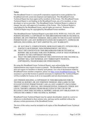 CPE WAN Management Protocol TR-069 Issue 1 Amendment 5
November 2013 © The Broadband Forum. All rights reserved. Page 2 of 228
Notice
The Broadband Forum is a non-profit corporation organized to create guidelines for
broadband network system development and deployment. This Broadband Forum
Technical Report has been approved by members of the Forum. This Broadband Forum
Technical Report is not binding on the Broadband Forum, any of its members, or any
developer or service provider. This Broadband Forum Technical Report is subject to
change, but only with approval of members of the Forum. This Technical Report is
copyrighted by the Broadband Forum, and all rights are reserved. Portions of this
Technical Report may be copyrighted by Broadband Forum members.
This Broadband Forum Technical Report is provided AS IS, WITH ALL FAULTS. ANY
PERSON HOLDING A COPYRIGHT IN THIS BROADBAND FORUM TECHNICAL
REPORT, OR ANY PORTION THEREOF, DISCLAIMS TO THE FULLEST EXTENT
PERMITTED BY LAW ANY REPRESENTATION OR WARRANTY, EXPRESS OR
IMPLIED, INCLUDING, BUT NOT LIMITED TO, ANY WARRANTY:
(A) OF ACCURACY, COMPLETENESS, MERCHANTABILITY, FITNESS FOR A
PARTICULAR PURPOSE, NON-INFRINGEMENT, OR TITLE;
(B) THAT THE CONTENTS OF THIS BROADBAND FORUM TECHNICAL
REPORT ARE SUITABLE FOR ANY PURPOSE, EVEN IF THAT PURPOSE IS
KNOWN TO THE COPYRIGHT HOLDER;
(C) THAT THE IMPLEMENTATION OF THE CONTENTS OF THE TECHNICAL
REPORT WILL NOT INFRINGE ANY THIRD PARTY PATENTS,
COPYRIGHTS, TRADEMARKS OR OTHER RIGHTS.
By using this Broadband Forum Technical Report, users acknowledge that
implementation may require licenses to patents. The Broadband Forum encourages but
does not require its members to identify such patents. For a list of declarations made by
Broadband Forum member companies, please see http://www.broadband-forum.org. No
assurance is given that licenses to patents necessary to implement this Technical Report
will be available for license at all or on reasonable and non-discriminatory terms.
ANY PERSON HOLDING A COPYRIGHT IN THIS BROADBAND FORUM
TECHNICAL REPORT, OR ANY PORTION THEREOF, DISCLAIMS TO THE
FULLEST EXTENT PERMITTED BY LAW (A) ANY LIABILITY (INCLUDING
DIRECT, INDIRECT, SPECIAL, OR CONSEQUENTIAL DAMAGES UNDER ANY
LEGAL THEORY) ARISING FROM OR RELATED TO THE USE OF OR
RELIANCE UPON THIS TECHNICAL REPORT; AND (B) ANY OBLIGATION TO
UPDATE OR CORRECT THIS TECHNICAL REPORT.
Broadband Forum Technical Report may be copied, downloaded, stored on a server or
otherwise re-distributed in their entirety only, and may not be modified without the
advance written permission of the Broadband Forum.
The text of this notice must be included in all copies of this Broadband Forum Technical
Report.
 