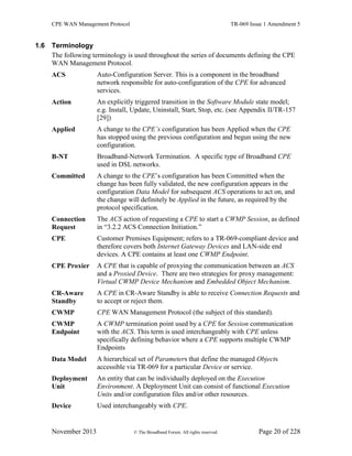 CPE WAN Management Protocol TR-069 Issue 1 Amendment 5
November 2013 © The Broadband Forum. All rights reserved. Page 20 of 228
1.6 Terminology
The following terminology is used throughout the series of documents defining the CPE
WAN Management Protocol.
ACS Auto-Configuration Server. This is a component in the broadband
network responsible for auto-configuration of the CPE for advanced
services.
Action An explicitly triggered transition in the Software Module state model;
e.g. Install, Update, Uninstall, Start, Stop, etc. (see Appendix II/TR-157
[29])
Applied A change to the CPE’s configuration has been Applied when the CPE
has stopped using the previous configuration and begun using the new
configuration.
B-NT Broadband-Network Termination. A specific type of Broadband CPE
used in DSL networks.
Committed A change to the CPE’s configuration has been Committed when the
change has been fully validated, the new configuration appears in the
configuration Data Model for subsequent ACS operations to act on, and
the change will definitely be Applied in the future, as required by the
protocol specification.
Connection
Request
The ACS action of requesting a CPE to start a CWMP Session, as defined
in “3.2.2 ACS Connection Initiation.”
CPE Customer Premises Equipment; refers to a TR-069-compliant device and
therefore covers both Internet Gateway Devices and LAN-side end
devices. A CPE contains at least one CWMP Endpoint.
CPE Proxier A CPE that is capable of proxying the communication between an ACS
and a Proxied Device. There are two strategies for proxy management:
Virtual CWMP Device Mechanism and Embedded Object Mechanism.
CR-Aware
Standby
A CPE in CR-Aware Standby is able to receive Connection Requests and
to accept or reject them.
CWMP CPE WAN Management Protocol (the subject of this standard).
CWMP
Endpoint
A CWMP termination point used by a CPE for Session communication
with the ACS. This term is used interchangeably with CPE unless
specifically defining behavior where a CPE supports multiple CWMP
Endpoints
Data Model A hierarchical set of Parameters that define the managed Objects
accessible via TR-069 for a particular Device or service.
Deployment
Unit
An entity that can be individually deployed on the Execution
Environment. A Deployment Unit can consist of functional Execution
Units and/or configuration files and/or other resources.
Device Used interchangeably with CPE.
 
