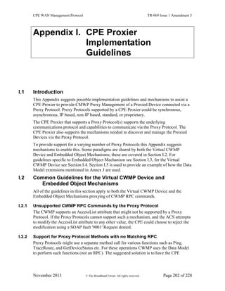 CPE WAN Management Protocol TR-069 Issue 1 Amendment 5
November 2013 © The Broadband Forum. All rights reserved. Page 202 of 228
Appendix I. CPE Proxier
Implementation
Guidelines
I.1 Introduction
This Appendix suggests possible implementation guidelines and mechanisms to assist a
CPE Proxier to provide CMWP Proxy Management of a Proxied Device connected via a
Proxy Protocol. Proxy Protocols supported by a CPE Proxier could be synchronous,
asynchronous, IP based, non-IP based, standard, or proprietary.
The CPE Proxier that supports a Proxy Protocol(s) supports the underlying
communications protocol and capabilities to communicate via the Proxy Protocol. The
CPE Proxier also supports the mechanisms needed to discover and manage the Proxied
Devices via the Proxy Protocol.
To provide support for a varying number of Proxy Protocols this Appendix suggests
mechanisms to enable this. Some paradigms are shared by both the Virtual CWMP
Device and Embedded Object Mechanisms; these are covered in Section I.2. For
guidelines specific to Embedded Object Mechanism see Section I.3, for the Virtual
CWMP Device see Section I.4. Section I.5 is used to provide an example of how the Data
Model extensions mentioned in Annex J are used.
I.2 Common Guidelines for the Virtual CWMP Device and
Embedded Object Mechanisms
All of the guidelines in this section apply to both the Virtual CWMP Device and the
Embedded Object Mechanisms proxying of CWMP RPC commands.
I.2.1 Unsupported CWMP RPC Commands by the Proxy Protocol
The CWMP supports an AccessList attribute that might not be supported by a Proxy
Protocol. If the Proxy Protocols cannot support such a mechanism, and the ACS attempts
to modify the AccessList attribute to any other value, the CPE could choose to reject the
modification using a SOAP fault '9001' Request denied.
I.2.2 Support for Proxy Protocol Methods with no Matching RPC
Proxy Protocols might use a separate method call for various functions such as Ping,
TraceRoute, and GetDeviceStatus etc. For these operations CWMP uses the Data Model
to perform such functions (not an RPC). The suggested solution is to have the CPE
 