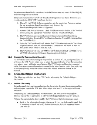 CPE WAN Management Protocol TR-069 Issue 1 Amendment 5
November 2013 © The Broadband Forum. All rights reserved. Page 203 of 228
Proxier use the Data Model (as defined in the DT instance(s); see Annex B/TR-106 [13])
to model the particular method.
Here is an example of how a CWMP TraceRoute Diagnostics test that is defined in [32]
would map to the UPnP DM TraceRoute Service:
1. The ACS via CWMP SetParameterValues sets the appropriate Parameter values
for test setup in the TraceRoute Object, and then sets the
TraceRoute.DiagnosticsState to Requested.
2. Next the CPE Proxier initiates a UPnP TraceRoute service request to the Proxied
Device, using the appropriate Parameters from the TraceRoute Object.
3. The CPE Proxier receives notification of the completion of the TraceRoute
diagnostic (either through UPnP notifications from the Proxied Device or polling
the Proxied Device).
4. Using the GetTraceRouteResult service the CPE Proxier retrieves the TraceRoute
diagnostic results from the Proxied Device. These results are stored in the CPE
Proxier for future retrieval from the ACS.
5. The CPE Proxier will send a CWMP Event "8 DIAGNOSTICS COMPLETE" in
a CWMP Inform to the ACS upon the completion of the test.
I.2.3 Support for Transactional Integrity
To provide the transactional integrity requirement in Section 3.7.1.1, during the course of
a Session the CPE Proxier might need to return the requested value of any Parameter that
was set previously within the same Session. The CPE Proxier could use the requested
value from a previous configuration command in the same Session, rather than retrieving
a new (and possibly modified) value for the later request within the same CWMP
Session.
I.3 Embedded Object Mechanism
The following guidelines are for a CPE Proxier when using the Embedded Object
Mechanism.
I.3.1 Device Discovery
Proxy Protocols have various mechanisms for discovering devices. Some require polling
or listening on a particular TCP port, others might need an API to the supported Proxy
Protocols.
When using the Embedded Object Mechanism the CPE Proxier will only support a
Proxied Device that is represented in a DeviceInfo.SupportedDataModel DT entry(s).
When a Device is initially discovered by the CPE Proxier the following steps occur.
 Retrieve the information from the discovered device, via the Proxy Protocol, that
is necessary to match and verify that the discovered device is supported by the
CPE Proxier.
 