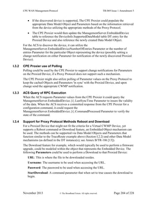 CPE WAN Management Protocol TR-069 Issue 1 Amendment 5
November 2013 © The Broadband Forum. All rights reserved. Page 204 of 228
 If the discovered device is supported, The CPE Proxier could populate the
appropriate Data Model Object and Parameters based on the information retrieved
from the device utilizing the appropriate methods of the Proxy Protocol.
 The CPE Proxier would then update the ManagementServer.EmbeddedDevice
table to reference the DeviceInfo.SupportedDataModel table DT entry for the
Proxied Device and also reference the newly created Data Model Object.
For the ACS to discover the device, it can utilize the
ManagementServer.EmbeddedDeviceNumberOfEntries Parameter or the number of
entries Parameter for the particular Object representing the device (possibly setting a
change notification on either Parameter for notification of the newly discovered Proxied
Device).
I.3.2 CPE Proxier use of Polling
Polling could be used by the CPE Proxier to support change notifications for Parameters
on the Proxied Device, if a Proxy Protocol does not support such a mechanism.
The CPE Proxier might also utilize polling of Parameter values on the Proxy Protocol to
keep the cached Objects and Parameters 'in sync' with the Proxied Device, and upon
change send the appropriate CWMP notification.
I.3.3 ACS Query of RPC Execution
When the ACS requests Parameter values from the CPE Proxier it could query the
ManagementServer.EmbeddedDevice.{i}.LastSyncTime Parameter to insure the validity
of the data. When the ACS receives a committed response from the CPE Proxier for a
configuration command, it could request the
ManagementServer.EmbeddedDevice.{i}.CommandProcessed Parameter to verify the
state of the command.
I.3.4 Support for Proxy Protocol Methods Reboot and Download
For a Proxied Device that might not fit the criteria for a Virtual CWMP Device, yet
supports a Reboot command or Download feature, an Embedded Object mechanism can
be used. The methods can be supported via Data Model Objects and Parameters that
function similar to the TraceRoute example above (Section I.2.2) and other Data Model
mechanisms (as defined in the DT instance(s); see Annex B/TR-106 [13]).
The Download feature for example, which would typically be used to perform a firmware
upgrade, could be modeled within the object that represents the Embedded Device. The
following Parameters could be used to perform a Download to that Proxied Device:
URL: This is where the file to be downloaded resides.
Username: The username to be used when accessing the URL.
Password: The password to be used when accessing the URL.
StartDownload: A command parameter that when set to true causes the download to
begin.
 