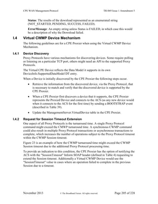 CPE WAN Management Protocol TR-069 Issue 1 Amendment 5
November 2013 © The Broadband Forum. All rights reserved. Page 205 of 228
Status: The results of the download represented as an enumerated string
(NOT_STARTED, PENDING, SUCCESS, FAILED).
ErrorMessage: An empty string unless Status is FAILED, in which case this would
be a description of why the Download failed.
I.4 Virtual CWMP Device Mechanism
The following guidelines are for a CPE Proxier when using the Virtual CWMP Device
Mechanism.
I.4.1 Device Discovery
Proxy Protocols have various mechanisms for discovering devices. Some require polling
or listening on a particular TCP port, others might need an API to the supported Proxy
Protocols.
The Virtual CPE Device reflects the Data Model it supports in its own
DeviceInfo.SupportedDataModel DT entry.
When a Device is initially discovered by the CPE Proxier the following steps occur.
 Retrieve the information from the discovered device, via the Proxy Protocol, that
is necessary to match and verify that the discovered device is supported by the
CPE Proxier.
 When a CPE Proxier first discovers a device that it supports, the CPE Proxier
represents the Proxied Device and connects to the ACS (as any new device would
when it connects to the ACS for the first time) by sending a BOOTSTRAP event
(described in Table 39).
 Update the ManagementServer.VirtualDevice table in the CPE Proxier.
I.4.2 Request for Session Timeout Extension
One aspect of all Proxy Protocols is the turnaround time. A single Proxy Protocol
command might exceed the CMWP turnaround time. A synchronous CWMP command
could also result in multiple Proxy Protocol transactions or asynchronous transactions to
complete, which increases the number of operations subject to the Proxy Protocol timeout
within the CWMP Session timeout.
Figure 23 is an example of how the CWMP turnaround time might exceed the CWMP
Session timeout due to the additional Proxy Protocol processing time.
To provide an indication to this condition, the CPE Proxier has the option of notifying the
ACS with the "SessionTimeout" Inform SOAP header (defined in Table 4) requesting to
extend the Session timeout. Additionally a Virtual CWMP Device would use the
"SessionTimeout" value in cases where an operation failed to complete in the previous
Session due to a timeout.
 