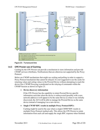 CPE WAN Management Protocol TR-069 Issue 1 Amendment 5
November 2013 © The Broadband Forum. All rights reserved. Page 206 of 228
Figure 23 – Turnaround time
I.4.3 CPE Proxier use of Caching
Caching by the CPE Proxier can provide a mechanism to store information and provide
CWMP services (Attributes, Notifications) that are otherwise not supported by the Proxy
Protocol.
Below are CWMP mechanisms that might use caching and polling in order to support a
Proxy Protocol mechanism that cannot be relayed. It is not suggested to use the cache for
returning values and setting values to the Proxied Device without attempting to reach the
device first. CWMP Proxying is predicated on the relaying of commands within the
CWMP Session as shown in Figure 23.
 Device discovery information
If the CPE Proxier has the capability to retain Proxied Device specific
information such that when the device is rediscovered (possibly with a new
network address) it will appear to be the same Device as when it was initially
discovered, the ACS will be able to manage the Proxied Device as the same
device instead of managing it as a new device.
 Single CWMP RPC results in multiple Proxy Protocol RPCs
Caching might be used in the case where a single CMWP RPC results in
multiple Proxy Protocol method calls. This allows the CPE Proxier to retain
information from each call and supply the single RPC response when finished.
 