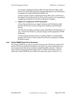 CPE WAN Management Protocol TR-069 Issue 1 Amendment 5
November 2013 © The Broadband Forum. All rights reserved. Page 207 of 228
For example, a GetParameterNames RPC call with NextLevel=false would
result in two UPnP DM commands GetSupportedParameters and GetInstances
to respond to the single GetParamenterNames call.
Another example would be a SetParameterValues RPC call to a CPE Proxier
that supports an asynchronous Proxy Protocol that requires a set command and
a separate get command to verify the set operation is complete.
 Support for unsupported CWMP mechanisms
A Proxy Protocol that does not support Attributes and Notifications might
need the CPE Proxier to utilize caching of the Attributes and Notification
requests.
The CPE Proxier might use polling to keep cached Objects and Parameters ‘in
sync’ with the Proxied Device, and upon change send the appropriate CWMP
notification.
A Proxy Protocol that does not have a matching ‘Reboot’ command might
need the CPE Proxier to utilize similar Proxy Protocol commands to interpret
the Reboot request.
I.4.4 Virtual CWMP Device Error Scenarios
The Virtual CWMP Device utilizes connectivity between the CPE Proxier and the ACS,
and the CPE Proxier and the Proxied Device (see Figure 16). In this situation there are
two communication links that are needed to complete the RPC operation. Failure of
either of these communication links might result in a CMWP Session fault, and will
require the Virtual CWMP Device to follow the session retry logic in Section 3.2.1.1.
 