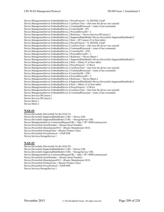 CPE WAN Management Protocol TR-069 Issue 1 Amendment 5
November 2013 © The Broadband Forum. All rights reserved. Page 209 of 228
Device.ManagementServer.EmbeddedDevice.1.ProxyProtocol = X_00256D_CamP
Device.ManagementServer.EmbeddedDevice.1.LastSyncTime = (last time the device was synced)
Device.ManagementServer.EmbeddedDevice.1.CommandProcessed = (state of last command)
Device.ManagementServer.EmbeddedDevice.2.ControllerID = IP1
Device.ManagementServer.EmbeddedDevice.2.ProxiedDeviceID = 2
Device.ManagementServer.EmbeddedDevice.2.Reference = Device.Services.IPCamera.2
Device.ManagementServer.EmbeddedDevice.2.SupportedDataModel=Device.DeviceInfo.SupportedDataModel.2
Device.ManagementServer.EmbeddedDevice.2.Host = (IP Camera #2 in Host table)
Device.ManagementServer.EmbeddedDevice.2.ProxyProtocol = X_00256D_CamP
Device.ManagementServer.EmbeddedDevice.2.LastSyncTime = (last time the device was synced)
Device.ManagementServer.EmbeddedDevice.2.CommandProcessed = (state of last command)
Device.ManagementServer.EmbeddedDevice.3.ControllerID = ZW1
Device.ManagementServer.EmbeddedDevice.3.ProxiedDeviceID = 1
Device.ManagementServer.EmbeddedDevice.3.Reference = Device.Meter.1
Device.ManagementServer.EmbeddedDevice.3.SupportedDataModel=Device.DeviceInfo.SupportedDataModel.3
Device.ManagementServer.EmbeddedDevice.3.Host = (Meter #1 in Host table)
Device.ManagementServer.EmbeddedDevice.3.ProxyProtocol = Z-Wave
Device.ManagementServer.EmbeddedDevice.3.LastSyncTime = (last time the device was synced)
Device.ManagementServer.EmbeddedDevice.3.CommandProcessed = (state of last command)
Device.ManagementServer.EmbeddedDevice.4.ControllerID = ZW1
Device.ManagementServer.EmbeddedDevice.4.ProxiedDeviceID = 2
Device.ManagementServer.EmbeddedDevice.4.Reference = Device.Meter.2
Device.ManagementServer.EmbeddedDevice.4.SupportedDataModel=Device.DeviceInfo.SupportedDataModel.3
Device.ManagementServer.EmbeddedDevice.4.Host = (Meter #2 in Host table)
Device.ManagementServer.EmbeddedDevice.4.ProxyProtocol = Z-Wave
Device.ManagementServer.EmbeddedDevice.4.LastSyncTime = (last time the device was synced)
Device.ManagementServer.EmbeddedDevice.4.CommandProcessed = (state of last command)
Device.Services.IPCamera.1
Device.Services.IPCamera.2
Device.Meter.1
Device.Meter.2
NAS #1
Device.DeviceInfo (DeviceInfo for the NAS #1)
Device.DeviceInfo.SupportedDataModel.1.URL = Device URL
Device.DeviceInfo.SupportedDataModel.2.URL = StorageService URL
Device.ManagementServer.ConnectionRequestURL = http://<IP>:8080/connreq-nas1
Device.ProxierInfo.SerialNumber = (Router Serial Number)
Device.ProxierInfo.ManufacturerOUI = (Router Manufacturer OUI)
Device.ProxierInfo.ProductClass = (Router Product Class)
Device.ProxierInfo.ProxyProtocol = UPnP-DM
Device.Services.StorageService.1
NAS #2
Device.DeviceInfo (DeviceInfo for the NAS #2)
Device.DeviceInfo.SupportedDataModel.1.URL = Device URL
Device.DeviceInfo.SupportedDataModel.2.URL = StorageService URL
Device.ManagementServer.ConnectionRequestURL = http://<IP>:8080/connreq-nas2
Device.ProxierInfo.SerialNumber = (Router Serial Number)
Device.ProxierInfo.ManufacturerOUI = (Router Manufacturer OUI)
Device.ProxierInfo.ProductClass = (Router Product Class)
Device.ProxierInfo.ProxyProtocol = UPnP-DM
Device.Services.StorageService.1
 