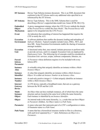 CPE WAN Management Protocol TR-069 Issue 1 Amendment 5
November 2013 © The Broadband Forum. All rights reserved. Page 21 of 228
DT Instance Device Type Schema instance document. This is an XML document that
conforms to the DT Schema and to any additional rules specified in or
referenced by the DT Schema.
DT Schema Device Type Schema. This is the XML Schema that is used for
describing a Device’s supported data model (see Annex B/TR-106 [13]).
Embedded
Object
Mechanism
A proxy management strategy where the CPE Proxier embeds the details
of the Proxied Device within the Data Model. The Proxied Device will
appear to be integrated into the CPE Proxier.
Event An indication that something of interest has happened that requires the
CPE to notify the ACS.
Execution
Environment
A software platform that enables the dynamic loading and unloading of
Software Modules. Typical examples include Linux, OSGi, .NET, and
Java ME. Some Execution Environments enable the sharing of resources
amongst modules.
Execution
Unit
A functional entity that, once started, initiates processes to perform tasks
or provide services, until it is stopped. Execution Units are deployed by
Deployment Units. The following list of concepts could be considered an
Execution Unit: services, scripts, software components, libraries, etc.
Forced
Inform
Parameter
A Parameter whose definition requires it to be included with every
Inform RPC.
Instance
Alias
A writeable string that uniquely identifies an instance within a Multi-
Instance Object.
Instance
Identifier
A value that uniquely identifies an instance within a Multi-Instance
Object. It is either an Instance Number or an Instance Alias.
Instance
Number
A read-only positive integer (>=1) that uniquely identifies an instance
within a Multi-Instance Object.
Internet
Gateway
Device
A CPE device, typically a broadband router, that acts as a gateway
between the WAN and the LAN.
Multi-
Instance
Object
An Object that can have multiple instances, all of which have the same
structure and are located at the same level within the name hierarchy.
Each instance is identified by an Instance Identifier.
Object An internal node in the name hierarchy, i.e., a node that can have Object
or Parameter children. An Object name is a Path Name.
Parameter A name-value pair that represents part of a CPE’s configuration or status.
A Parameter name is a Path Name.
Path Name A name that has a hierarchical structure similar to files in a directory,
with each level separated by a “.” (dot). References an Object or a
Parameter.
 