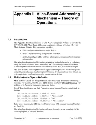 CPE WAN Management Protocol TR-069 Issue 1 Amendment 5
November 2013 © The Broadband Forum. All rights reserved. Page 210 of 228
Appendix II. Alias-Based Addressing
Mechanism – Theory of
Operations
II.1 Introduction
This Appendix describes extensions to CPE WAN Management Protocol to allow for the
OPTIONAL CPE Alias-Based Addressing Mechanism (defined in Section 3.6.1) for
Multi-Instance Objects. This mechanism provides:
 Uniform Object identification across devices.
 Direct Object addressing using uniform identifiers.
 Ability to configure CPEs with less interrogation, including Object instance
auto-creation.
The Alias-Based Addressing Mechanism provides an optional alternative to exclusively
using the Instance Number based addressing. A CPE which supports the Alias-Based
Addressing Mechanism can indicate this capability to the ACS, which can leverage it.
The Alias-Based Addressing Mechanism is provided to improve the end-to-end system
scalability and robustness by allowing the ACS more direct control over how Objects are
referenced during configuration or other management activities.
II.2 Multi-Instance Objects Definition
Multi-Instance Objects are designated in TR-069 Data Model documents with the “{i}”
moniker. For example, TR-181 Issue 2 [32] defines an Object “Device.IP.Interface.{i}.”
and two of its Parameter names are: Name and Status.
Two IP Interface Objects and their Parameters, using Instance Numbers, might look as
follows:
Device.IP.Interface.5.Name = “eth0”
Device.IP.Interface.5.Status = “Disabled”
Device.IP.Interface.30.Name = “fw0”
Device.IP.Interface.30.Status = “Disabled”
In the above example, the CPE has two Objects whose CPE assigned Instance Numbers
are 5 and 30.
The Alias-Based Addressing Mechanism offers an alternative to use text of the ACS’s
choosing in place of Instance Numbers.
 