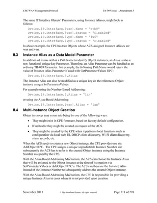 CPE WAN Management Protocol TR-069 Issue 1 Amendment 5
November 2013 © The Broadband Forum. All rights reserved. Page 211 of 228
The same IP Interface Objects’ Parameters, using Instance Aliases, might look as
follows:
Device.IP.Interface.[wan].Name = “eth0”
Device.IP.Interface.[wan].Status = “Disabled”
Device.IP.Interface.[vpn].Name = “fw0”
Device.IP.Interface.[vpn].Status = “Disabled”
In above example, the CPE has two Objects whose ACS-assigned Instance Aliases are
wan and vpn.
II.3 Instance Alias as a Data Model Parameter
In addition of its use within a Path Name to identify Object instances, an Alias is also a
non-functional unique key Parameter. Therefore, an Alias Parameter can be handled as an
ordinary TR-069 Parameter. For example, the following Path Name would return the
value of Instance Alias Parameter if used with GetParameterValues RPC:
Device.IP.Interface.5.Alias
The Instance Alias can also be modified as a unique key on the referenced Object
instance using a SetParameterValues.
For example using the Number-Based Addressing:
Device.IP.Interface.5.Alias = “lan”
or using the Alias-Based Addressing:
Device.IP.Interface.[wan].Alias = “lan”
II.4 Multi-Instance Object Creation
Object instances may come into being by one of the following ways:
 They might exist in CPE firmware, based on factory default configuration.
 If writeable they might be created on request of the ACS.
 They might be created by the CPE when it performs local functions such as
configuration via local web UI, DHCP client discovery, Wi-Fi client discovery,
alarm records, etc.
When the ACS needs to create a new Object instance, the CPE provides one via
AddObject RPC. The CPE assigns a unique unpredictable Instance Number and
subsequently the ACS has to refer to the created Object instance using the Instance
Number assigned by the CPE.
With the Alias-Based Addressing Mechanism, the ACS can choose the Instance Alias
that will be assigned to the Object instance at the time of its creation via
SetParameterValues or AddObject RPC’s. The ACS can then use the Instance Alias
instead of the Instance Number to subsequently address the created Object instance.
With the Alias-Based Addressing Mechanism, the CPE is responsible for providing a
unique Instance Alias in cases where it is not provided upon creation.
 