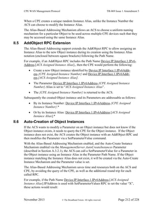 CPE WAN Management Protocol TR-069 Issue 1 Amendment 5
November 2013 © The Broadband Forum. All rights reserved. Page 212 of 228
When a CPE creates a unique random Instance Alias, unlike the Instance Number the
ACS can choose to modify the Instance Alias.
The Alias-Based Addressing Mechanism allows an ACS to choose a uniform naming
mechanism for a particular Object to be used across multiple CPE devices such that they
may be accessed using the same Instance Alias.
II.5 AddObject RPC Extension
The Alias-Based Addressing support extends the AddObject RPC to allow assigning an
Instance Alias to the new Object instance during its creation using the Instance Alias
notation (enclosed between square brackets) following the Path Name.
For example, if an AddObject RPC includes the Path Name Device.IP.Interface.1.IPv6-
Address.[ACS Assigned Instance Alias]., then the CPE would perform the following:
 Create a new Object instance identified by Device.IP Interface.1.IPv6Addr-
ess.{CPE Assigned Instance Number} and Device.IP.Interface.1.IPv6Addr-
ess.[ACS Assigned Instance Alias].
 The Parameter Device.IP.Interface.1.IPv6Address.{CPE Assigned Instance
Number}.Alias is set to “ACS Assigned Instance Alias”.
 The {CPE Assigned Instance Number} is returned to the ACS.
Subsequently the created Object instance and its Parameters are addressable as follows:
 By its Instance Number: Device.IP.Interface.1.IPv6Address.{CPE Assigned
Instance Number}.*
 Or by its Instance Alias: Device.IP.Interface.1.IPv6Address.[ACS Assigned
Instance Alias].*
II.6 Auto-Creation of Object Instances
If the ACS wants to modify a Parameter on an Object instance but does not know if the
Object instance exists, it needs to query the CPE for the Object instance. If the Object
instance does not exist, the ACS creates the Object instance with an AddObject RPC and
then modifies the Parameter via a SetParameterValue command.
With the Alias-Based Addressing Mechanism enabled, and the Auto-Create Instance
Mechanism enabled via the ManagementServer.AutoCreateInstances Parameter
(described in Section A.3.2.1), the ACS can call a SetParameterValue for a Parameter in
the Object instance using an Instance Alias in the Parameter Path Name. If the Object
instance matching the Instance Alias does not exist, it will be created via the Auto-Create
Instance Mechanism and the Parameter value is set.
The Alias-Based Addressing Mechanism saves time and resources both on the ACS and
CPE, by avoiding the query of the CPE, as well as the additional round trip for each
called RPC.
For example, if the Path Name Device.IP.Interface.1.IPv6Address.[ACS Assigned
Instance Alias].IPAddress is used with SetParameterValues RPC to set the value “X”,
these actions would result:
 