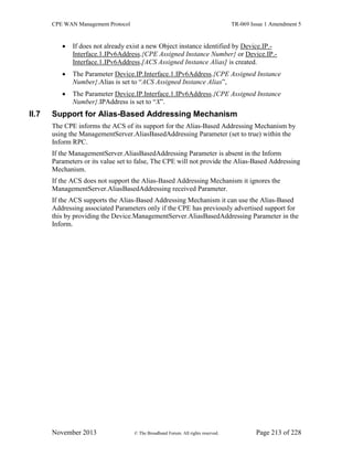 CPE WAN Management Protocol TR-069 Issue 1 Amendment 5
November 2013 © The Broadband Forum. All rights reserved. Page 213 of 228
 If does not already exist a new Object instance identified by Device.IP.-
Interface.1.IPv6Address.{CPE Assigned Instance Number} or Device.IP.-
Interface.1.IPv6Address.[ACS Assigned Instance Alias] is created.
 The Parameter Device.IP.Interface.1.IPv6Address.{CPE Assigned Instance
Number}.Alias is set to “ACS Assigned Instance Alias”,
 The Parameter Device.IP.Interface.1.IPv6Address.{CPE Assigned Instance
Number}.IPAddress is set to “X”.
II.7 Support for Alias-Based Addressing Mechanism
The CPE informs the ACS of its support for the Alias-Based Addressing Mechanism by
using the ManagementServer.AliasBasedAddressing Parameter (set to true) within the
Inform RPC.
If the ManagementServer.AliasBasedAddressing Parameter is absent in the Inform
Parameters or its value set to false, The CPE will not provide the Alias-Based Addressing
Mechanism.
If the ACS does not support the Alias-Based Addressing Mechanism it ignores the
ManagementServer.AliasBasedAddressing received Parameter.
If the ACS supports the Alias-Based Addressing Mechanism it can use the Alias-Based
Addressing associated Parameters only if the CPE has previously advertised support for
this by providing the Device.ManagementServer.AliasBasedAddressing Parameter in the
Inform.
 
