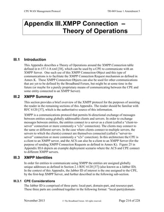 CPE WAN Management Protocol TR-069 Issue 1 Amendment 5
November 2013 © The Broadband Forum. All rights reserved. Page 214 of 228
Appendix III.XMPP Connection –
Theory of Operations
III.1 Introduction
This Appendix describes a Theory of Operations around the XMPP.Connection table
defined in tr-157-1-8.xml [38], which can be used by a CPE to communicate with an
XMPP Server. One such use of this XMPP Connection Object and this type of
communications is to facilitate the XMPP Connection Request mechanism as defined in
Annex K. These XMPP Connection Objects can also be used for other communications
that are yet to be defined by the Broadband Forum, but might be at some time in the
future (or maybe for a purely proprietary means of communicating between the CPE and
some entity connected to an XMPP Server).
III.2 XMPP Summary
This section provides a brief overview of the XMPP protocol for the purposes of assisting
the reader in the remaining sections of this Appendix. The reader should be familiar with
RFC 6120 [37], which is the authoritative source of this information.
XMPP is a communications protocol that permits bi-directional exchange of messages
between entities using globally addressable clients and servers. In order to exchange
messages between entities, the entities connect to a server as a client (called a “client-to-
server” connection or more commonly a “c2s” connection). The clients may connect to
the same or different servers. In the case where clients connect to multiple servers, the
servers to which the client(s) connect are themselves connected (called a “server-to-
server” connection or more commonly a “s2s” conection). In this architecture the CPE is
a client to an XMPP server, and the ACS can also be a client to an XMPP Server (for the
purpose of sending XMPP Connection Requests as defined in Annex K). Figure 25 in
Appendix III.6 depicts an example deployment scenario where the ACS and CPE connect
to different XMPP servers.
III.3 XMPP Identities
In order for entities to communicate using XMPP the entities are assigned globally
unique addresses as defined in Section 2.1/RFC 6120 [37] (also known as a Jabber ID).
In the context of this Appendix, the Jabber ID of interest is the one assigned to the CPE,
by the first-hop XMPP Server, and further described in the following sub-section.
III.3.1 CPE Considerations
The Jabber ID is comprised of three parts: local-part, domain-part, and resource-part.
These three parts are combined together in the following format: “local-part@domain-
 