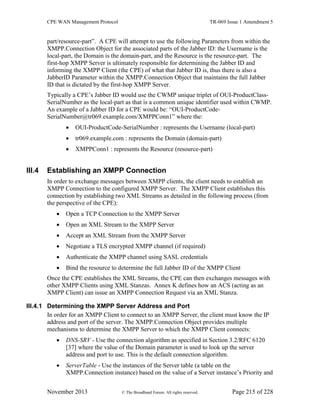 CPE WAN Management Protocol TR-069 Issue 1 Amendment 5
November 2013 © The Broadband Forum. All rights reserved. Page 215 of 228
part/resource-part”. A CPE will attempt to use the following Parameters from within the
XMPP.Connection Object for the associated parts of the Jabber ID: the Username is the
local-part, the Domain is the domain-part, and the Resource is the resource-part. The
first-hop XMPP Server is ultimately responsible for determining the Jabber ID and
informing the XMPP Client (the CPE) of what that Jabber ID is, thus there is also a
JabberID Parameter within the XMPP.Connection Object that maintains the full Jabber
ID that is dictated by the first-hop XMPP Server.
Typically a CPE’s Jabber ID would use the CWMP unique triplet of OUI-ProductClass-
SerialNumber as the local-part as that is a common unique identifier used within CWMP.
An example of a Jabber ID for a CPE would be: “OUI-ProductCode-
SerialNumber@tr069.example.com/XMPPConn1” where the:
 OUI-ProductCode-SerialNumber : represents the Username (local-part)
 tr069.example.com : represents the Domain (domain-part)
 XMPPConn1 : represents the Resource (resource-part)
III.4 Establishing an XMPP Connection
In order to exchange messages between XMPP clients, the client needs to establish an
XMPP Connection to the configured XMPP Server. The XMPP Client establishes this
connection by establishing two XML Streams as detailed in the following process (from
the perspective of the CPE):
 Open a TCP Connection to the XMPP Server
 Open an XML Stream to the XMPP Server
 Accept an XML Stream from the XMPP Server
 Negotiate a TLS encrypted XMPP channel (if required)
 Authenticate the XMPP channel using SASL credentials
 Bind the resource to determine the full Jabber ID of the XMPP Client
Once the CPE establishes the XML Streams, the CPE can then exchanges messages with
other XMPP Clients using XML Stanzas. Annex K defines how an ACS (acting as an
XMPP Client) can issue an XMPP Connection Request via an XML Stanza.
III.4.1 Determining the XMPP Server Address and Port
In order for an XMPP Client to connect to an XMPP Server, the client must know the IP
address and port of the server. The XMPP.Connection Object provides multiple
mechanisms to determine the XMPP Server to which the XMPP Client connects:
 DNS-SRV - Use the connection algorithm as specified in Section 3.2/RFC 6120
[37] where the value of the Domain parameter is used to look up the server
address and port to use. This is the default connection algorithm.
 ServerTable - Use the instances of the Server table (a table on the
XMPP.Connection instance) based on the value of a Server instance’s Priority and
 