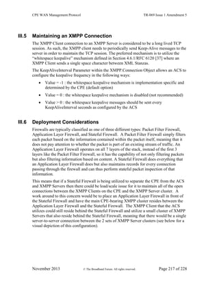 CPE WAN Management Protocol TR-069 Issue 1 Amendment 5
November 2013 © The Broadband Forum. All rights reserved. Page 217 of 228
III.5 Maintaining an XMPP Connection
The XMPP Client connection to an XMPP Server is considered to be a long lived TCP
session. As such, the XMPP client needs to periodically send Keep-Alive messages to the
server in order to maintain the TCP session. The preferred mechanism is to utilize the
“whitespace keepalive” mechanism defined in Section 4.6.1/RFC 6120 [37] where an
XMPP Client sends a single space character between XML Stanzas.
The KeepAliveInterval Parameter within the XMPP.Connection Object allows an ACS to
configure the keepalive frequency in the following ways:
 Value = -1 : the whitespace keepalive mechanism is implementation specific and
determined by the CPE (default option)
 Value = 0 : the whitespace keepalive mechanism is disabled (not recommended)
 Value > 0 : the whitespace keepalive messages should be sent every
KeepAliveInterval seconds as configured by the ACS
III.6 Deployment Considerations
Firewalls are typically classified as one of three different types: Packet Filter Firewall,
Application Layer Firewall, and Stateful Firewall. A Packet Filter Firewall simply filters
each packet based on the information contained within the packet itself, meaning that it
does not pay attention to whether the packet is part of an existing stream of traffic. An
Application Layer Firewall operates on all 7 layers of the stack, instead of the first 3
layers like the Packet Filter Firewall, so it has the capability of not only filtering packets
but also filtering information based on content. A Stateful Firewall does everything that
an Application Layer Firewall does but also maintains records for every connection
passing through the firewall and can thus perform stateful packet inspection of that
information.
This means that if a Stateful Firewall is being utilized to separate the CPE from the ACS
and XMPP Servers then there could be load/scale issue for it to maintain all of the open
connections between the XMPP Clients on the CPE and the XMPP Server cluster. A
work around to this concern would be to place an Application Layer Firewall in front of
the Stateful Firewall and have the main CPE-bearing XMPP cluster resides between the
Application Layer Firewall and the Stateful Firewall. The XMPP Client that the ACS
utilizes could still reside behind the Stateful Firewall and utilize a small cluster of XMPP
Servers that also reside behind the Stateful Firewall, meaning that there would be a single
server-to-server connection between the 2 sets of XMPP Server clusters (see below for a
visual depiction of this configuration).
 