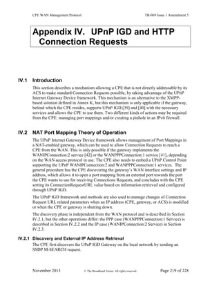 CPE WAN Management Protocol TR-069 Issue 1 Amendment 5
November 2013 © The Broadband Forum. All rights reserved. Page 219 of 228
Appendix IV. UPnP IGD and HTTP
Connection Requests
IV.1 Introduction
This section describes a mechanism allowing a CPE that is not directly addressable by its
ACS to make standard Connection Requests possible, by taking advantage of the UPnP
Internet Gateway Device framework. This mechanism is an alternative to the XMPP-
based solution defined in Annex K, but this mechanism is only applicable if the gateway,
behind which the CPE resides, supports UPnP IGD [39] and [40] with the necessary
services and allows the CPE to use them. Two different kinds of actions may be required
from the CPE: managing port mappings and/or creating a pinhole in an IPv6 firewall.
IV.2 NAT Port Mapping Theory of Operation
The UPnP Internet Gateway Device framework allows management of Port Mappings in
a NAT-enabled gateway, which can be used to allow Connection Requests to reach a
CPE from the WAN. This is only possible if the gateway implements the
WANIPConnection:2 service [42] or the WANPPPConnection:1 service [41], depending
on the WAN access protocol in use. The CPE also needs to embed a UPnP Control Point
supporting the UPnP WANIPConnection:2 and WANPPPConnection:1 services. The
general procedure has the CPE discovering the gateway’s WAN interface settings and IP
address, which allows it to open a port mapping from an external port towards the port
the CPE wants to use for receiving Connections Requests, and concludes with the CPE
setting its ConnectionRequestURL value based on information retrieved and configured
through UPnP IGD.
The UPnP IGD framework and methods are also used to manage changes of Connection
Request URL related parameters when an IP address (CPE, gateway, or ACS) is modified
or when the CPE or gateway is shutting down.
The discovery phase is independent from the WAN protocol and is described in Section
IV.2.1, but the other operations differ: the PPP case (WANPPPConnection:1 Service) is
described in Section IV.2.2 and the IP case (WANIPConnection:2 Service) in Section
IV.2.3.
IV.2.1 Discovery and External IP Address Retrieval
The CPE first discovers the UPnP IGD Gateway on the local network by sending an
SSDP M-SEARCH request.
 