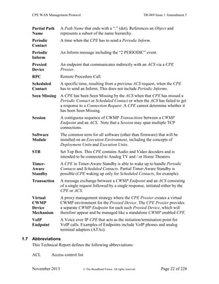 CPE WAN Management Protocol TR-069 Issue 1 Amendment 5
November 2013 © The Broadband Forum. All rights reserved. Page 22 of 228
Partial Path
Name
A Path Name that ends with a “.” (dot). References an Object and
represents a subset of the name hierarchy.
Periodic
Contact
A time when the CPE has to send a Periodic Inform.
Periodic
Inform
An Inform message including the “2 PERIODIC” event.
Proxied
Device
An endpoint that communicates indirectly with an ACS via a CPE
Proxier.
RPC Remote Procedure Call.
Scheduled
Contact
A specific time, resulting from a previous ACS request, when the CPE
has to send an Inform. This does not include Periodic Informs.
Seen Missing A CPE has been Seen Missing by the ACS when that CPE has missed a
Periodic Contact or Scheduled Contact or when the ACS has failed to get
a response to a Connection Request. A CPE cannot determine whether it
has been Seen Missing.
Session A contiguous sequence of CWMP Transactions between a CWMP
Endpoint and an ACS. Note that a Session may span multiple TCP
connections.
Software
Module
The common term for all software (other than firmware) that will be
installed on an Execution Environment, including the concepts of
Deployment Units and Execution Units.
STB Set Top Box. This CPE contains Audio and Video decoders and is
intended to be connected to Analog TV and / or Home Theaters.
Timer-
Aware
Standby
A CPE in Timer-Aware Standby is able to wake up to handle Periodic
Contacts and Scheduled Contacts. Partial Timer-Aware Standby is
possible (CPE waking up only for Scheduled Contacts, for example).
Transaction A message exchange between a CWMP Endpoint and an ACS consisting
of a single request followed by a single response, initiated either by the
CPE or ACS.
Virtual
CWMP
Device
Mechanism
A proxy management strategy where the CPE Proxier creates a virtual
CWMP environment for the Proxied Device. The CPE Proxier provides
a separate CWMP Endpoint for each such Proxied Device, which will
therefore appear and be managed like a standalone CWMP enabled CPE.
VoIP
Endpoint
A Voice over IP CPE that acts as the initiation/termination point for
VoIP calls. Examples of Endpoints include VoIP phones and analog
terminal adapters (ATAs).
1.7 Abbreviations
This Technical Report defines the following abbreviations:
ACL Access control list
 