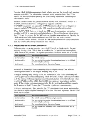 CPE WAN Management Protocol TR-069 Issue 1 Amendment 5
November 2013 © The Broadband Forum. All rights reserved. Page 220 of 228
Once the UPnP IGD Gateway detects that it is being searched for, it sends back a unicast
message to the CPE. The information contained in this response allows the CPE to
retrieve the description of the gateway and all necessary information concerning the
services that it hosts.
The CPE checks whether the gateway supports a WANPPPConnection:1 service or a
WANIPConnection:2 service. If the gateway supports neither the
WANPPPConnection:1 service nor the WANIPConnection:2 service, or the gateway
supports multiple WAN interfaces, the CPE needs to use an alternate solution.
When the UPnP IGD Gateway is found, the CPE uses the subscription mechanism
provided by UPnP in order to be notified of changes. Then, right after the subscription,
the CPE LAN Device gets the WAN IP address via a Gateway notification. By using the
UPnP notification/subscription mechanism, the CPE does not have to use the
GetExternalIPAddress method. The CPE MUST continue to monitor for advertisements
from the UPnP IGD Gateway so as not to miss reboots.
IV.2.2 Procedures for WANPPPConnection:1
Before creating a new port mapping entry, the CPE needs to check whether the port
mapping already exists. This is done by invoking the GetSpecificPortMappingEntry
UPnP action on the gateway. The input arguments for this UPnP action are as follows:
Input argument Recommended Contents
NewRemoteHost The ACS IP address
NewExternalPort The port on which Connection Request packets issued by the ACS will
be received by the gateway
NewProtocol The protocol used for the Connection Request
The result of the GetSpecificPortMappingEntry action provides the CPE with the
knowledge of whether or not the port mapping entry exists.
If the port mapping entry already exists, the NewInternalClient value, returned by the
Gateway, provides information regarding which device the packets are being forwarded
to. If the existing port mapping entry is used by another client (NewInternalClient value
is not the IP address of the CPE), then the CPE chooses a new external port and tries
again. If the existing port mapping entry is for this device (NewInternalClient value is
the IP address of the CPE), then the CPE uses the existing port mapping entry.
If the port mapping entry does not exist, the CPE attempts to create a new port mapping
entry by invoking the AddPortMapping UPnP action. The input arguments for this UPnP
action are as follows:
Input argument Recommended Contents
NewRemoteHost The ACS IP address (IP filter security is possible)
NewExternalPort The port on which Connection Request packets issued by the ACS will
be received by the gateway
NewProtocol The protocol used for the Connection Request
NewInternalPort The port that the CPE is listening to for Connection Requests sent by
the ACS
 