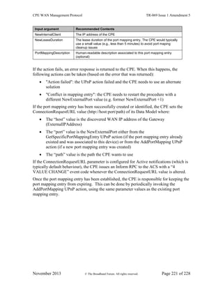 CPE WAN Management Protocol TR-069 Issue 1 Amendment 5
November 2013 © The Broadband Forum. All rights reserved. Page 221 of 228
Input argument Recommended Contents
NewInternalClient The IP address of the CPE
NewLeaseDuration The lease duration of the port mapping entry. The CPE would typically
use a small value (e.g., less than 5 minutes) to avoid port maping
cleanup issues
PortMappingDescription Human-readable description associated to this port mapping entry
(optional)
If the action fails, an error response is returned to the CPE. When this happens, the
following actions can be taken (based on the error that was returned):
 "Action failed": the UPnP action failed and the CPE needs to use an alternate
solution
 "Conflict in mapping entry": the CPE needs to restart the procedure with a
different NewExternalPort value (e.g. former NewExternalPort +1)
If the port mapping entry has been successfully created or identified, the CPE sets the
ConnectionRequestURL value (http://host:port/path) of its Data Model where:
 The “host” value is the discovered WAN IP address of the Gateway
(ExternalIPAddress)
 The “port” value is the NewExternalPort either from the
GetSpecificPortMappingEntry UPnP action (if the port mapping entry already
existed and was associated to this device) or from the AddPortMapping UPnP
action (if a new port mapping entry was created)
 The “path” value is the path the CPE wants to use
If the ConnectionRequestURL parameter is configured for Active notifications (which is
typically default behaviour), the CPE issues an Inform RPC to the ACS with a “4
VALUE CHANGE” event code whenever the ConnectionRequestURL value is altered.
Once the port mapping entry has been established, the CPE is responsible for keeping the
port mapping entry from expiring. This can be done by periodically invoking the
AddPortMapping UPnP action, using the same parameter values as the existing port
mapping entry.
 
