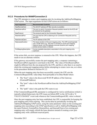 CPE WAN Management Protocol TR-069 Issue 1 Amendment 5
November 2013 © The Broadband Forum. All rights reserved. Page 223 of 228
IV.2.3 Procedures for WANIPConnection:2
The CPE attempts to create a port mapping entry by invoking the AddAnyPortMapping
UPnP action. The input arguments for this UPnP action are as follows:
Input argument Recommended Contents
NewRemoteHost The ACS IP address (IP filter security is possible)
NewExternalPort The port on which Connection Request packets issued by the ACS will
be received by the gateway
NewProtocol The protocol used for the Connection Request
NewInternalPort The port that the CPE is listening to for Connection Requests sent by
the ACS
NewInternalClient The IP address of the CPE
NewLeaseDuration The lease duration of the port mapping entry. The CPE would typically
use a small value (e.g., less than 5 minutes) to avoid port mapping
cleanup issues, and the gateway removes dynamic port mapping
entries across resets or reboots
PortMappingDescription Human-readable description associated to this port mapping entry
(optional)
If the action fails, an error response is returned to the CPE. When this happens, the CPE
needs to use an alternate solution.
If the gateway successfully creates the port mapping entry, a response containing a
NewReservedPort argument is sent back to the CPE. The value of NewReservedPort
might be different from the one proposed by the CPE, and this is why there is no need to
check the existing port mapping entries before attempting to create a new one, as is done
in the procedures defined in Section IV.2.2.
When the port mapping entry has been successfully created, the CPE sets the
ConnectionRequestURL value (http://host:port/path) of its Data Model where:
 The “host” value is the discovered WAN IP address of the Gateway
(ExternalIPAddress)
 The “port” value is the NewReservedPort from the AddAnyPortMapping UPnP
action
 The “path” value is the path the CPE wants to use
If the ConnectionRequestURL parameter is configured for Active notifications (which is
typically default behaviour), the CPE issues an Inform RPC to the ACS with a “4
VALUE CHANGE” event code whenever the ConnectionRequestURL value is altered.
Once the port mapping entry has been established, the CPE is responsible for keeping the
port mapping entry from expiring. This can be done by periodically invoking the
AddAnyPortMapping UPnP action, using the same parameter values as the existing port
mapping entry (according to the UPnP specification a call to AddAnyPortMapping with
the same Protocol, ExternalPort, RemoteHost, and InternalClient of an existing port
mapping entry will simply refresh the lease duration instead of creating a new port
mapping entry with a different reserved port).
 