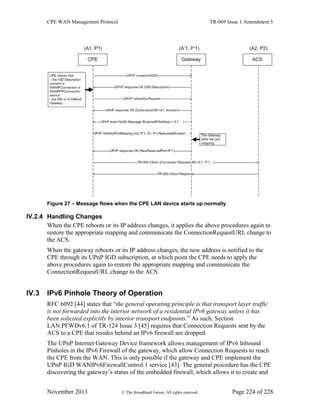 CPE WAN Management Protocol TR-069 Issue 1 Amendment 5
November 2013 © The Broadband Forum. All rights reserved. Page 224 of 228
Figure 27 – Message flows when the CPE LAN device starts up normally
IV.2.4 Handling Changes
When the CPE reboots or its IP address changes, it applies the above procedures again to
restore the appropriate mapping and communicate the ConnectionRequestURL change to
the ACS.
When the gateway reboots or its IP address changes, the new address is notified to the
CPE through its UPnP IGD subscription, at which point the CPE needs to apply the
above procedures again to restore the appropriate mapping and communicate the
ConnectionRequestURL change to the ACS.
IV.3 IPv6 Pinhole Theory of Operation
RFC 6092 [44] states that “the general operating principle is that transport layer traffic
is not forwarded into the interior network of a residential IPv6 gateway unless it has
been solicited explicitly by interior transport endpoints.” As such, Section
LAN.PFWDv6.1 of TR-124 Issue 3 [45] requires that Connection Requests sent by the
ACS to a CPE that resides behind an IPv6 firewall are dropped.
The UPnP Internet Gateway Device framework allows management of IPv6 Inbound
Pinholes in the IPv6 Firewall of the gateway, which allow Connection Requests to reach
the CPE from the WAN. This is only possible if the gateway and CPE implement the
UPnP IGD WANIPv6FirewallControl:1 service [43]. The general procedure has the CPE
discovering the gateway’s status of the embedded firewall, which allows it to create and
 