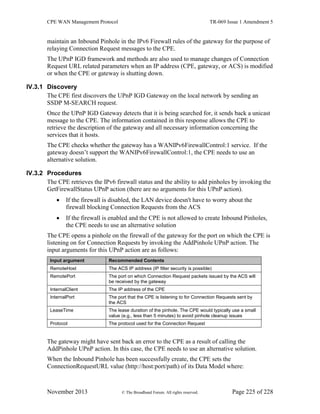 CPE WAN Management Protocol TR-069 Issue 1 Amendment 5
November 2013 © The Broadband Forum. All rights reserved. Page 225 of 228
maintain an Inbound Pinhole in the IPv6 Firewall rules of the gateway for the purpose of
relaying Connection Request messages to the CPE.
The UPnP IGD framework and methods are also used to manage changes of Connection
Request URL related parameters when an IP address (CPE, gateway, or ACS) is modified
or when the CPE or gateway is shutting down.
IV.3.1 Discovery
The CPE first discovers the UPnP IGD Gateway on the local network by sending an
SSDP M-SEARCH request.
Once the UPnP IGD Gateway detects that it is being searched for, it sends back a unicast
message to the CPE. The information contained in this response allows the CPE to
retrieve the description of the gateway and all necessary information concerning the
services that it hosts.
The CPE checks whether the gateway has a WANIPv6FirewallControl:1 service. If the
gateway doesn’t support the WANIPv6FirewallControl:1, the CPE needs to use an
alternative solution.
IV.3.2 Procedures
The CPE retrieves the IPv6 firewall status and the ability to add pinholes by invoking the
GetFirewallStatus UPnP action (there are no arguments for this UPnP action).
 If the firewall is disabled, the LAN device doesn't have to worry about the
firewall blocking Connection Requests from the ACS
 If the firewall is enabled and the CPE is not allowed to create Inbound Pinholes,
the CPE needs to use an alternative solution
The CPE opens a pinhole on the firewall of the gateway for the port on which the CPE is
listening on for Connection Requests by invoking the AddPinhole UPnP action. The
input arguments for this UPnP action are as follows:
Input argument Recommended Contents
RemoteHost The ACS IP address (IP filter security is possible)
RemotePort The port on which Connection Request packets issued by the ACS will
be received by the gateway
InternalClient The IP address of the CPE
InternalPort The port that the CPE is listening to for Connection Requests sent by
the ACS
LeaseTime The lease duration of the pinhole. The CPE would typically use a small
value (e.g., less than 5 minutes) to avoid pinhole cleanup issues
Protocol The protocol used for the Connection Request
The gateway might have sent back an error to the CPE as a result of calling the
AddPinhole UPnP action. In this case, the CPE needs to use an alternative solution.
When the Inbound Pinhole has been successfully create, the CPE sets the
ConnectionRequestURL value (http://host:port/path) of its Data Model where:
 