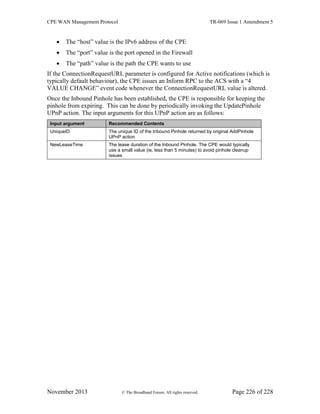 CPE WAN Management Protocol TR-069 Issue 1 Amendment 5
November 2013 © The Broadband Forum. All rights reserved. Page 226 of 228
 The “host” value is the IPv6 address of the CPE
 The “port” value is the port opened in the Firewall
 The “path” value is the path the CPE wants to use
If the ConnectionRequestURL parameter is configured for Active notifications (which is
typically default behaviour), the CPE issues an Inform RPC to the ACS with a “4
VALUE CHANGE” event code whenever the ConnectionRequestURL value is altered.
Once the Inbound Pinhole has been established, the CPE is responsible for keeping the
pinhole from expiring. This can be done by periodically invoking the UpdatePinhole
UPnP action. The input arguments for this UPnP action are as follows:
Input argument Recommended Contents
UniqueID The unique ID of the Inbound Pinhole returned by original AddPinhole
UPnP action
NewLeaseTime The lease duration of the Inbound Pinhole. The CPE would typically
use a small value (ie, less than 5 minutes) to avoid pinhole cleanup
issues
 