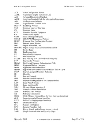 CPE WAN Management Protocol TR-069 Issue 1 Amendment 5
November 2013 © The Broadband Forum. All rights reserved. Page 23 of 228
ACS Auto-Configuration Server
ADSL Asymmetric Digital Subscriber Line
AES Advanced Encryption Standard
ASCII American Standard Code for Information Interchange
ATA Analog terminal adapter
ATM Asynchronous Transfer Mode
BOOTP Boot Strap Protocol
CGI Common Gateway Interface
CN Common Name
CPE Customer Premise Equipment
CR Connection Request
CSRF Cross-site request forgery
CWMP CPE WAN Management Protocol
DHCP Dynamic Host Configuration Protocol
DNS Domain Name System
DSL Digital Subscriber Line
DSM-CC Digital storage media command and control
DT Device Type
DU Deployment Unit
EE Execution Environment
EU Execution Unit
FLUTE File Delivery over Unidirectional Transport
FTP File transfer Protocol
HMAC Hash-based Message Authentication Code
HTML Hypertext Markup Language
HTTP Hypertext Transfer Protocol
HTTPS Hypertext Transfer Protocol over Secure Socket Layer
IANA Internet Assigned Numbers Authority
ID Identifier
IP Internet Protocol
IPv6 Internet Protocol version 6
ISO International Organization for Standardization
LAN Local Area Network
LSB Least significant bit
MD5 Message-Digest algorithm 5
NAT Network Address Translation
NTP Network Time Protocol
NT Network Termination
OSGi OSGi Alliance (former Open Services Gateway initiative)
OUI Organizationally Unique Identifier
PKCS Public Key Cryptography Standards
QoS Quality of Service
RFC Request for Proposal
RPC Remote Procedure Call
RSA Rivest, Shamir and Adleman (crypto system)
SASL Simple Authentication and Security Layer
 
