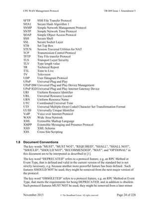 CPE WAN Management Protocol TR-069 Issue 1 Amendment 5
November 2013 © The Broadband Forum. All rights reserved. Page 24 of 228
SFTP SSH File Transfer Protocol
SHA1 Secure Hash Algorithm 1
SNMP Simple Network Management Protocol
SNTP Simple Network Time Protocol
SOAP Simple Object Access Protocol
SSH Secure Shell
SSL Secure Socket Layer
STB Set Top Box
STUN Session Traversal Utilities for NAT
TCP Transmission Control Protocol
TFTP Tiny File transfer Protocol
TLS Transport Layer Security
TLV Type length value
TR Technical Report
TTL Time to Live
TV Television
UDP User Datagram Protocol
UPnP Universal Plug and Play
UPnP DM Universal Plug and Play Device Management
UPnP IGDUniversal Plug and Play Internet Gateway Device
URI Uniform Resource Identifier
URL Universal Resource Locator
URN Uniform Resource Name
UTC Coordinated Universal Time
UTF Universal Multiple-Octet Coded Character Set Transformation Format
UUID Universally Unique Identifier
VoIP Voice over Internet Protocol
WAN Wide Area Network
XML Extensible Markup Language
XMPP Extensible Messaging and Presence Protocol
XSD XML Schema
XSS Cross-Site Scripting
1.8 Document Conventions
The key words "MUST", "MUST NOT", "REQUIRED", "SHALL", "SHALL NOT",
"SHOULD", "SHOULD NOT", "RECOMMENDED", "MAY", and "OPTIONAL" in
this document are to be interpreted as described in [1].
The key word “DEPRECATED” refers to a protocol feature, e.g. an RPC Method or
Event Type, that is defined and valid in the current version of the standard but is not
strictly necessary, e.g. because another more powerful feature has been defined. Such
features SHOULD NOT be used; they might be removed from the next major version of
the protocol.
The key word “OBSOLETED” refers to a protocol feature, e.g. an RPC Method or Event
Type, that meets the requirements for being DEPRECATED, and in addition is obsolete.
Such protocol features MUST NOT be used; they might be removed from a later minor
 