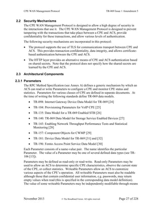 CPE WAN Management Protocol TR-069 Issue 1 Amendment 5
November 2013 © The Broadband Forum. All rights reserved. Page 27 of 228
2.2 Security Mechanisms
The CPE WAN Management Protocol is designed to allow a high degree of security in
the interactions that use it. The CPE WAN Management Protocol is designed to prevent
tampering with the transactions that take place between a CPE and ACS, provide
confidentiality for these transactions, and allow various levels of authentication.
The following security mechanisms are incorporated in this protocol:
 The protocol supports the use of TLS for communications transport between CPE and
ACS. This provides transaction confidentiality, data integrity, and allows certificate-
based authentication between the CPE and ACS.
 The HTTP layer provides an alternative means of CPE and ACS authentication based
on shared secrets. Note that the protocol does not specify how the shared secrets are
learned by the CPE and ACS.
2.3 Architectural Components
2.3.1 Parameters
The RPC Method Specification (see Annex A) defines a generic mechanism by which an
ACS can read or write Parameters to configure a CPE and monitor CPE status and
statistics. Parameters for various classes of CPE are defined in separate documents. At
the time of writing the following standards define TR-069 data models.
 TR-098: Internet Gateway Device Data Model for TR-069 [24]
 TR-104: Provisioning Parameters for VoIP CPE [25]
 TR-135: Data Model for a TR-069 Enabled STB [26]
 TR-140: TR-069 Data Model for Storage Service Enabled Devices [27]
 TR-143: Enabling Network Throughput Performance Tests and Statistical
Monitoring [28]
 TR-157: Component Objects for CWMP [29]
 TR-181: Device Data Model for TR-069 [31] and [32]
 TR-196: Femto Access Point Service Data Model [30]
Each Parameter consists of a name-value pair. The name identifies the particular
Parameter. The value of a Parameter may be one of several defined data types (see TR-
106 [13]).
Parameters may be defined as read-only or read-write. Read-only Parameters may be
used to allow an ACS to determine specific CPE characteristics, observe the current state
of the CPE, or collect statistics. Writeable Parameters allow an ACS to customize
various aspects of the CPE’s operation. All writeable Parameters must also be readable
although those that contain confidential user information, e.g. passwords, may return
empty values when read (this is specified in the corresponding data model definition).
The value of some writeable Parameters may be independently modifiable through means
 