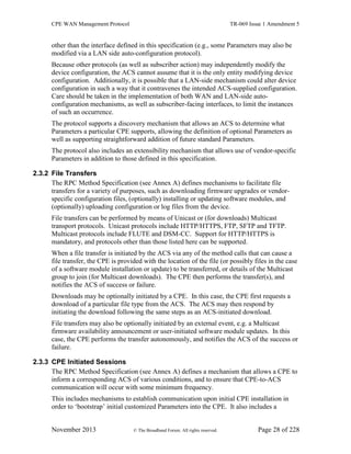 CPE WAN Management Protocol TR-069 Issue 1 Amendment 5
November 2013 © The Broadband Forum. All rights reserved. Page 28 of 228
other than the interface defined in this specification (e.g., some Parameters may also be
modified via a LAN side auto-configuration protocol).
Because other protocols (as well as subscriber action) may independently modify the
device configuration, the ACS cannot assume that it is the only entity modifying device
configuration. Additionally, it is possible that a LAN-side mechanism could alter device
configuration in such a way that it contravenes the intended ACS-supplied configuration.
Care should be taken in the implementation of both WAN and LAN-side auto-
configuration mechanisms, as well as subscriber-facing interfaces, to limit the instances
of such an occurrence.
The protocol supports a discovery mechanism that allows an ACS to determine what
Parameters a particular CPE supports, allowing the definition of optional Parameters as
well as supporting straightforward addition of future standard Parameters.
The protocol also includes an extensibility mechanism that allows use of vendor-specific
Parameters in addition to those defined in this specification.
2.3.2 File Transfers
The RPC Method Specification (see Annex A) defines mechanisms to facilitate file
transfers for a variety of purposes, such as downloading firmware upgrades or vendor-
specific configuration files, (optionally) installing or updating software modules, and
(optionally) uploading configuration or log files from the device.
File transfers can be performed by means of Unicast or (for downloads) Multicast
transport protocols. Unicast protocols include HTTP/HTTPS, FTP, SFTP and TFTP.
Multicast protocols include FLUTE and DSM-CC. Support for HTTP/HTTPS is
mandatory, and protocols other than those listed here can be supported.
When a file transfer is initiated by the ACS via any of the method calls that can cause a
file transfer, the CPE is provided with the location of the file (or possibly files in the case
of a software module installation or update) to be transferred, or details of the Multicast
group to join (for Multicast downloads). The CPE then performs the transfer(s), and
notifies the ACS of success or failure.
Downloads may be optionally initiated by a CPE. In this case, the CPE first requests a
download of a particular file type from the ACS. The ACS may then respond by
initiating the download following the same steps as an ACS-initiated download.
File transfers may also be optionally initiated by an external event, e.g. a Multicast
firmware availability announcement or user-initiated software module updates. In this
case, the CPE performs the transfer autonomously, and notifies the ACS of the success or
failure.
2.3.3 CPE Initiated Sessions
The RPC Method Specification (see Annex A) defines a mechanism that allows a CPE to
inform a corresponding ACS of various conditions, and to ensure that CPE-to-ACS
communication will occur with some minimum frequency.
This includes mechanisms to establish communication upon initial CPE installation in
order to ‘bootstrap’ initial customized Parameters into the CPE. It also includes a
 