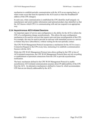 CPE WAN Management Protocol TR-069 Issue 1 Amendment 5
November 2013 © The Broadband Forum. All rights reserved. Page 29 of 228
mechanism to establish periodic communication with the ACS on an ongoing basis, or
when events occur that must be reported to the ACS (such as when the broadband IP
address of the CPE changes).
In each case, when communication is established the CPE identifies itself uniquely via
manufacturer and serial number information (and optional product class identifier) so that
the ACS knows which CPE it is communicating with and can respond in an appropriate
way.
2.3.4 Asynchronous ACS Initiated Sessions
An important aspect of service auto-configuration is the ability for the ACS to inform the
CPE of a configuration change asynchronously. This allows the auto-configuration
mechanism to be used for services that require near-real-time reconfiguration of the CPE.
For example, this may be used to provide an end-user with immediate access to a service
or feature they have subscribed to, without waiting for the next periodic contact.
The CPE WAN Management Protocol incorporates a mechanism for the ACS to issue a
Connection Request to the CPE at any time, instructing it to establish a communication
Session with the ACS.
While the CPE WAN Management Protocol also allows polling by the CPE in lieu of
ACS-initiated connections, the CPE WAN Management Protocol does not rely on polling
or establishment of persistent connections from the CPE to provide asynchronous
notification.
The basic mechanism defined in the CPE WAN Management Protocol to enable
asynchronous ACS initiated communication assumes direct IP addressability of the CPE
from the ACS. An alternative mechanism is defined in Annex K, which accommodates
CPE that are not directly addressable by the ACS.
 