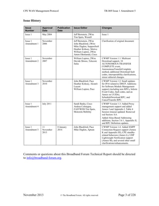 CPE WAN Management Protocol TR-069 Issue 1 Amendment 5
November 2013 © The Broadband Forum. All rights reserved. Page 3 of 228
Issue History
Issue
Number
Approval
Date
Publication
Date
Issue Editor Changes
Issue 1 May 2004 Jeff Bernstein, 2Wire
Tim Spets, Westell
Issue 1
Issue 1
Amendment 1
November
2006
Jeff Bernstein, 2Wire
John Blackford, 2Wire
Mike Digdon, SupportSoft
Heather Kirksey, Motive
William Lupton, 2Wire
Anton Okmianski, Cisco
Clarification of original document
Issue 1
Amendment 2
November
2007
William Lupton, 2Wire
Davide Moreo, Telecom
Italia
CWMP Version 1.1: Multicast
Download support, 10
AUTONOMOUS TRANSFER
COMPLETE event,
AutonomousTransferComplete
method, additional Download fault
codes, interoperability clarifications,
minor editorial changes.
Issue 1
Amendment 3
November
2010
John Blackford, Pace
Heather Kirksey, Alcatel-
Lucent
William Lupton, Pace
CWMP Version 1.2: Small updates
for IPv6 related to DHCP, Additions
for Software Module Management
support (including new RPCs, Inform
Event Codes, fault codes, and an
Annex on UUIDs),
ScheduleDownload RPC, and
CancelTransfer RPC.
Issue 1
Amendment 4
July 2011 Sarah Banks, Cisco
Andrea Colmegna,
FASTWEB Tim Spets,
Motorola Mobility
CWMP Version 1.3: Added Proxy
management support and added
Annex J and Appendix I. Table 4
Session timeout updated. Removed
xsd Section A.6.
Added Alias-Based Addressing
additions, Section 3.6.1, Appendix II,
and RPC Definition updates.
Issue 1
Amendment 5
11
November
2013
8 January
2014
John Blackford, Pace
Mike Digdon, Aptean
CWMP Version 1.4: Added XMPP
Connection Request support (Annex
K and Appendix III), CPE standby-
related behaviors (Annex L), UDP
Lightweight Notification support
(Annex M), and several other small
clarifications/enhancements.
Comments or questions about this Broadband Forum Technical Report should be directed
to info@broadband-forum.org.
 