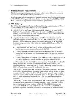 CPE WAN Management Protocol TR-069 Issue 1 Amendment 5
November 2013 © The Broadband Forum. All rights reserved. Page 30 of 228
3 Procedures and Requirements
This Section, along with the Annexes referenced in this Section, defines the normative
requirements of the CPE WAN Management Protocol.
This Section also references a number of standards and other specifications that form part
of the CPE WAN Management Protocol. Unless otherwise specified, the CPE and ACS
MUST adhere to the requirements of these referenced specifications.
3.1 ACS Discovery
The CPE WAN Management Protocol defines the following mechanisms that MAY be
used by a CPE to discover the address of its associated ACS:
1. The CPE MAY be configured locally with the URL of the ACS for each CWMP
Endpoint. For example, this MAY be done via a LAN-side CPE auto-configuration
protocol. If necessary, the CPE would use DNS to resolve the IP address of the ACS
from the host name component of the URL.
2. As part of the IP layer auto-configuration, a DHCP server on the access network
MAY be configured to include the ACS URL as a DHCP option [14] / [22] / [35]. If
necessary, the CPE would use DNS to resolve the IP address of the ACS from the
host name component of the URL. In this case additional DHCP options MAY be
used to set:
 The ProvisioningCode, which MAY be used to indicate the primary service
provider and other provisioning information to the ACS.
 The CWMPRetryMinimumWaitInterval, which MAY be used to set the initial
value of the CWMP session retry minimum wait interval, as specified in Section
3.2.1.1.
 The CWMPRetryIntervalMultiplier, which MAY be used to set the initial value of
the CWMP session retry interval multiplier, as specified in Section 3.2.1.1.
A CPE identifies itself to the DHCP server as supporting this method by including the
string “dslforum.org” (all lower case) anywhere in the DHCPv4 Vendor Class
Identifier (option 60), in the DHCPv4 V-I Vendor Class Option (option 124) or in a
DHCPv6 Vendor Class (option 16) vendor-class-data item.
The CPE MAY include either DHCPv4 option 43 or DHCPv4 option 125 (not both)
in a DHCPv4 parameter request list (option 55) in order to indicate support for and to
request option 43 or option 125. If the CPE does not use option 55 in this way, the
server can assume that it supports and requests option 43 (not option 125). Similarly,
the CPE MAY include DHCPv6 option 17 in a DHCPv6 Option Request Option
(option 6).
The CPE MAY use the values received from the DHCP server in the Vendor Specific
Information (DHCPv4 option 43 / DHCPv4 option 125 / DHCPv6 option 17) to set
the corresponding Parameters as listed in Table 2. If both DHCPv4 options are
received, the CPE MUST use the DHCP option that it included in the DHCPv4
parameter request list (option 55); unless it did not use option 55, in which case the
 
