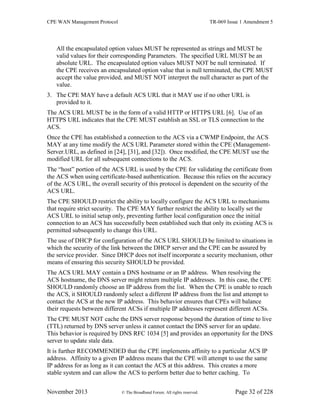 CPE WAN Management Protocol TR-069 Issue 1 Amendment 5
November 2013 © The Broadband Forum. All rights reserved. Page 32 of 228
All the encapsulated option values MUST be represented as strings and MUST be
valid values for their corresponding Parameters. The specified URL MUST be an
absolute URL. The encapsulated option values MUST NOT be null terminated. If
the CPE receives an encapsulated option value that is null terminated, the CPE MUST
accept the value provided, and MUST NOT interpret the null character as part of the
value.
3. The CPE MAY have a default ACS URL that it MAY use if no other URL is
provided to it.
The ACS URL MUST be in the form of a valid HTTP or HTTPS URL [6]. Use of an
HTTPS URL indicates that the CPE MUST establish an SSL or TLS connection to the
ACS.
Once the CPE has established a connection to the ACS via a CWMP Endpoint, the ACS
MAY at any time modify the ACS URL Parameter stored within the CPE (Management-
Server.URL, as defined in [24], [31], and [32]). Once modified, the CPE MUST use the
modified URL for all subsequent connections to the ACS.
The “host” portion of the ACS URL is used by the CPE for validating the certificate from
the ACS when using certificate-based authentication. Because this relies on the accuracy
of the ACS URL, the overall security of this protocol is dependent on the security of the
ACS URL.
The CPE SHOULD restrict the ability to locally configure the ACS URL to mechanisms
that require strict security. The CPE MAY further restrict the ability to locally set the
ACS URL to initial setup only, preventing further local configuration once the initial
connection to an ACS has successfully been established such that only its existing ACS is
permitted subsequently to change this URL.
The use of DHCP for configuration of the ACS URL SHOULD be limited to situations in
which the security of the link between the DHCP server and the CPE can be assured by
the service provider. Since DHCP does not itself incorporate a security mechanism, other
means of ensuring this security SHOULD be provided.
The ACS URL MAY contain a DNS hostname or an IP address. When resolving the
ACS hostname, the DNS server might return multiple IP addresses. In this case, the CPE
SHOULD randomly choose an IP address from the list. When the CPE is unable to reach
the ACS, it SHOULD randomly select a different IP address from the list and attempt to
contact the ACS at the new IP address. This behavior ensures that CPEs will balance
their requests between different ACSs if multiple IP addresses represent different ACSs.
The CPE MUST NOT cache the DNS server response beyond the duration of time to live
(TTL) returned by DNS server unless it cannot contact the DNS server for an update.
This behavior is required by DNS RFC 1034 [5] and provides an opportunity for the DNS
server to update stale data.
It is further RECOMMENDED that the CPE implements affinity to a particular ACS IP
address. Affinity to a given IP address means that the CPE will attempt to use the same
IP address for as long as it can contact the ACS at this address. This creates a more
stable system and can allow the ACS to perform better due to better caching. To
 