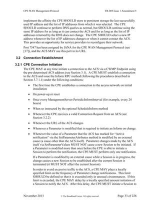 CPE WAN Management Protocol TR-069 Issue 1 Amendment 5
November 2013 © The Broadband Forum. All rights reserved. Page 33 of 228
implement the affinity the CPE SHOULD store to persistent storage the last successfully
used IP address and the list of IP addresses from which it was selected. The CPE
SHOULD continue to perform DNS queries as normal, but SHOULD continue using the
same IP address for as long as it can contact the ACS and for as long as the list of IP
addresses returned by the DNS does not change. The CPE SHOULD select a new IP
address whenever the list of IP addresses changes or when it cannot contact the ACS.
This provides an opportunity for service providers to reconfigure their network.
Port 7547 has been assigned by IANA for the CPE WAN Management Protocol (see
[17]), and the ACS MAY use this port in its URL.
3.2 Connection Establishment
3.2.1 CPE Connection Initiation
The CPE MAY at any time initiate a connection to the ACS via a CWMP Endpoint using
the pre-determined ACS address (see Section 3.1). A CPE MUST establish a connection
to the ACS and issue the Inform RPC method (following the procedures described in
Section 3.7.1.1) under the following conditions:
 The first time the CPE establishes a connection to the access network on initial
installation
 On power-up or reset
 Once every ManagementServer.PeriodicInformInterval (for example, every 24
hours)
 When so instructed by the optional ScheduleInform method
 Whenever the CPE receives a valid Connection Request from an ACS (see
Section 3.2.2)
 Whenever the URL of the ACS changes
 Whenever a Parameter is modified that is required to initiate an Inform on change.
 Whenever the value of a Parameter that the ACS has marked for “Active
notification” via the SetParameterAttributes method is modified by an external
cause (a cause other than the ACS itself). Parameter changes made by the ACS
itself via SetParameterValues MUST NOT cause a new Session to be initiated. If
a Parameter is modified more than once before the CPE is able to initiate a
Session to perform the notification, the CPE MUST perform only one notification.
If a Parameter is modified by an external cause while a Session is in progress, the
change causes a new Session to be established after the current Session is
terminated (it MUST NOT affect the current Session).
In order to avoid excessive traffic to the ACS, a CPE MAY place a locally
specified limit on the frequency of Parameter change notifications. This limit
SHOULD be defined so that it is exceeded only in unusual circumstances. If this
limit is exceeded, the CPE MAY delay by a locally specified amount initiation of
a Session to notify the ACS. After this delay, the CPE MUST initiate a Session to
 