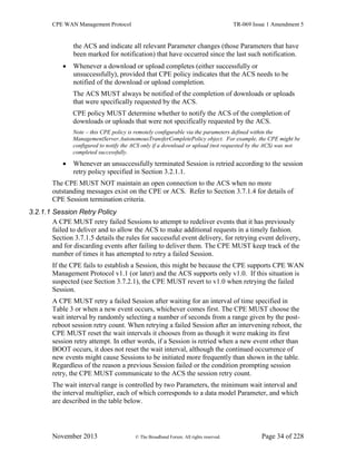 CPE WAN Management Protocol TR-069 Issue 1 Amendment 5
November 2013 © The Broadband Forum. All rights reserved. Page 34 of 228
the ACS and indicate all relevant Parameter changes (those Parameters that have
been marked for notification) that have occurred since the last such notification.
 Whenever a download or upload completes (either successfully or
unsuccessfully), provided that CPE policy indicates that the ACS needs to be
notified of the download or upload completion.
The ACS MUST always be notified of the completion of downloads or uploads
that were specifically requested by the ACS.
CPE policy MUST determine whether to notify the ACS of the completion of
downloads or uploads that were not specifically requested by the ACS.
Note – this CPE policy is remotely configurable via the parameters defined within the
ManagementServer.AutonomousTransferCompletePolicy object. For example, the CPE might be
configured to notify the ACS only if a download or upload (not requested by the ACS) was not
completed successfully.
 Whenever an unsuccessfully terminated Session is retried according to the session
retry policy specified in Section 3.2.1.1.
The CPE MUST NOT maintain an open connection to the ACS when no more
outstanding messages exist on the CPE or ACS. Refer to Section 3.7.1.4 for details of
CPE Session termination criteria.
3.2.1.1 Session Retry Policy
A CPE MUST retry failed Sessions to attempt to redeliver events that it has previously
failed to deliver and to allow the ACS to make additional requests in a timely fashion.
Section 3.7.1.5 details the rules for successful event delivery, for retrying event delivery,
and for discarding events after failing to deliver them. The CPE MUST keep track of the
number of times it has attempted to retry a failed Session.
If the CPE fails to establish a Session, this might be because the CPE supports CPE WAN
Management Protocol v1.1 (or later) and the ACS supports only v1.0. If this situation is
suspected (see Section 3.7.2.1), the CPE MUST revert to v1.0 when retrying the failed
Session.
A CPE MUST retry a failed Session after waiting for an interval of time specified in
Table 3 or when a new event occurs, whichever comes first. The CPE MUST choose the
wait interval by randomly selecting a number of seconds from a range given by the post-
reboot session retry count. When retrying a failed Session after an intervening reboot, the
CPE MUST reset the wait intervals it chooses from as though it were making its first
session retry attempt. In other words, if a Session is retried when a new event other than
BOOT occurs, it does not reset the wait interval, although the continued occurrence of
new events might cause Sessions to be initiated more frequently than shown in the table.
Regardless of the reason a previous Session failed or the condition prompting session
retry, the CPE MUST communicate to the ACS the session retry count.
The wait interval range is controlled by two Parameters, the minimum wait interval and
the interval multiplier, each of which corresponds to a data model Parameter, and which
are described in the table below.
 