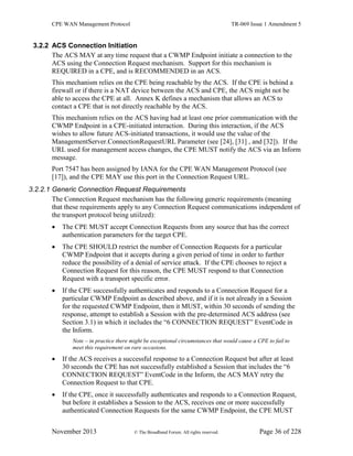 CPE WAN Management Protocol TR-069 Issue 1 Amendment 5
November 2013 © The Broadband Forum. All rights reserved. Page 36 of 228
3.2.2 ACS Connection Initiation
The ACS MAY at any time request that a CWMP Endpoint initiate a connection to the
ACS using the Connection Request mechanism. Support for this mechanism is
REQUIRED in a CPE, and is RECOMMENDED in an ACS.
This mechanism relies on the CPE being reachable by the ACS. If the CPE is behind a
firewall or if there is a NAT device between the ACS and CPE, the ACS might not be
able to access the CPE at all. Annex K defines a mechanism that allows an ACS to
contact a CPE that is not directly reachable by the ACS.
This mechanism relies on the ACS having had at least one prior communication with the
CWMP Endpoint in a CPE-initiated interaction. During this interaction, if the ACS
wishes to allow future ACS-initiated transactions, it would use the value of the
ManagementServer.ConnectionRequestURL Parameter (see [24], [31] , and [32]). If the
URL used for management access changes, the CPE MUST notify the ACS via an Inform
message.
Port 7547 has been assigned by IANA for the CPE WAN Management Protocol (see
[17]), and the CPE MAY use this port in the Connection Request URL.
3.2.2.1 Generic Connection Request Requirements
The Connection Request mechanism has the following generic requirements (meaning
that these requirements apply to any Connection Request communications independent of
the transport protocol being utiilzed):
 The CPE MUST accept Connection Requests from any source that has the correct
authentication parameters for the target CPE.
 The CPE SHOULD restrict the number of Connection Requests for a particular
CWMP Endpoint that it accepts during a given period of time in order to further
reduce the possibility of a denial of service attack. If the CPE chooses to reject a
Connection Request for this reason, the CPE MUST respond to that Connection
Request with a transport specific error.
 If the CPE successfully authenticates and responds to a Connection Request for a
particular CWMP Endpoint as described above, and if it is not already in a Session
for the requested CWMP Endpoint, then it MUST, within 30 seconds of sending the
response, attempt to establish a Session with the pre-determined ACS address (see
Section 3.1) in which it includes the “6 CONNECTION REQUEST” EventCode in
the Inform.
Note – in practice there might be exceptional circumstances that would cause a CPE to fail to
meet this requirement on rare occasions.
 If the ACS receives a successful response to a Connection Request but after at least
30 seconds the CPE has not successfully established a Session that includes the “6
CONNECTION REQUEST” EventCode in the Inform, the ACS MAY retry the
Connection Request to that CPE.
 If the CPE, once it successfully authenticates and responds to a Connection Request,
but before it establishes a Session to the ACS, receives one or more successfully
authenticated Connection Requests for the same CWMP Endpoint, the CPE MUST
 