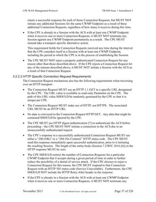 CPE WAN Management Protocol TR-069 Issue 1 Amendment 5
November 2013 © The Broadband Forum. All rights reserved. Page 37 of 228
return a successful response for each of those Connection Requests, but MUST NOT
initiate any additional Sessions for the same CWMP Endpoint as a result of these
additional Connection Requests, regardless of how many it receives during this time.
 If the CPE is already in a Session with the ACS with at least one CWMP Endpoint
when it receives one or more Connection Requests, it MUST NOT terminate any
Session against any CWMP Endpoint prematurely as a result. The CPE MUST
instead take a transport specific alternative action.
This requirement holds for Connection Requests received any time during the interval
that the CPE considers itself in a Session with at least one CWMP Endpoint,
including the period in which the CPE is in the process of establishing the Session.
 The CPE MUST NOT reject a properly authenticated Connection Request for any
reason other than those described above. If the CPE rejects a Connection Request for
any of the reasons described above, it MUST NOT initiate a Session with the ACS as
a result of that Connection Request.
3.2.2.2 HTTP Specific Connection Request Requirements
The Connection Request mechanism also has the following requirements when traversing
over an HTTP transport:
 The Connection Request MUST use an HTTP 1.1 GET to a specific URL designated
by the CPE. The URL value is available as read-only Parameter on the CPE. The
path of this URL value SHOULD be randomly generated by the CPE so that it is
unique per CPE.
 The Connection Request MUST make use of HTTP, not HTTPS. The associated
URL MUST be an HTTP URL.
 No data is conveyed in the Connection Request HTTP GET. Any data that might be
contained SHOULD be ignored by the CPE.
 The CPE MUST use HTTP digest authentication [7] to authenticate the ACS before
proceeding—the CPE MUST NOT initiate a connection to the ACS due to an
unsuccessfully authenticated request.
 The CPE’s response to a successfully authenticated Connection Request MUST use
either a “200 (OK)” or a “204 (No Content)” HTTP status code. The CPE MUST
send this response immediately upon successful authentication, prior to it initiating
the resulting Session. The length of the entity-body (Section 7.2/RFC 2616 [6]) in the
HTTP response MUST be zero.
 The CPE SHOULD restrict the number of Connection Requests for a particular
CWMP Endpoint that it accepts during a given period of time in order to further
reduce the possibility of a denial of service attack. If the CPE chooses to reject a
Connection Request for this reason, the CPE MUST respond to that Connection
Request with an HTTP 503 status code (Service Unavailable). Furthermore, the CPE
SHOULD NOT include the HTTP Retry-After header in the response.
 If the CPE is already in a Session with the ACS with at least one CWMP Endpoint
when it receives one or more Connection Requests, it MUST NOT terminate any
 