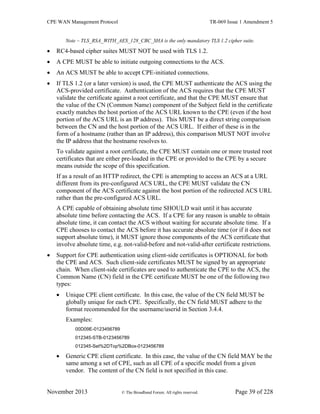 CPE WAN Management Protocol TR-069 Issue 1 Amendment 5
November 2013 © The Broadband Forum. All rights reserved. Page 39 of 228
Note – TLS_RSA_WITH_AES_128_CBC_SHA is the only mandatory TLS 1.2 cipher suite.
 RC4-based cipher suites MUST NOT be used with TLS 1.2.
 A CPE MUST be able to initiate outgoing connections to the ACS.
 An ACS MUST be able to accept CPE-initiated connections.
 If TLS 1.2 (or a later version) is used, the CPE MUST authenticate the ACS using the
ACS-provided certificate. Authentication of the ACS requires that the CPE MUST
validate the certificate against a root certificate, and that the CPE MUST ensure that
the value of the CN (Common Name) component of the Subject field in the certificate
exactly matches the host portion of the ACS URL known to the CPE (even if the host
portion of the ACS URL is an IP address). This MUST be a direct string comparison
between the CN and the host portion of the ACS URL. If either of these is in the
form of a hostname (rather than an IP address), this comparison MUST NOT involve
the IP address that the hostname resolves to.
To validate against a root certificate, the CPE MUST contain one or more trusted root
certificates that are either pre-loaded in the CPE or provided to the CPE by a secure
means outside the scope of this specification.
If as a result of an HTTP redirect, the CPE is attempting to access an ACS at a URL
different from its pre-configured ACS URL, the CPE MUST validate the CN
component of the ACS certificate against the host portion of the redirected ACS URL
rather than the pre-configured ACS URL.
A CPE capable of obtaining absolute time SHOULD wait until it has accurate
absolute time before contacting the ACS. If a CPE for any reason is unable to obtain
absolute time, it can contact the ACS without waiting for accurate absolute time. If a
CPE chooses to contact the ACS before it has accurate absolute time (or if it does not
support absolute time), it MUST ignore those components of the ACS certificate that
involve absolute time, e.g. not-valid-before and not-valid-after certificate restrictions.
 Support for CPE authentication using client-side certificates is OPTIONAL for both
the CPE and ACS. Such client-side certificates MUST be signed by an appropriate
chain. When client-side certificates are used to authenticate the CPE to the ACS, the
Common Name (CN) field in the CPE certificate MUST be one of the following two
types:
 Unique CPE client certificate. In this case, the value of the CN field MUST be
globally unique for each CPE. Specifically, the CN field MUST adhere to the
format recommended for the username/userid in Section 3.4.4.
Examples:
00D09E-0123456789
012345-STB-0123456789
012345-Set%2DTop%2DBox-0123456789
 Generic CPE client certificate. In this case, the value of the CN field MAY be the
same among a set of CPE, such as all CPE of a specific model from a given
vendor. The content of the CN field is not specified in this case.
 