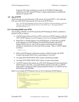 CPE WAN Management Protocol TR-069 Issue 1 Amendment 5
November 2013 © The Broadband Forum. All rights reserved. Page 40 of 228
If generic CPE client certificates are used, the ACS SHOULD additionally
authenticate the CPE using HTTP basic or digest authentication to establish the
identity of a specific CPE.
3.4 Use of HTTP
SOAP messages are carried between a CPE and an ACS using HTTP 1.1 [6], where the
CPE acts as the HTTP client and the ACS acts as the HTTP server.
Note – the CPE WAN Management Protocol also uses HTTP for Connection Requests, where the
ACS acts as the HTTP client and the CPE acts as the HTTP server. This usage of HTTP is
described in Section 3.2.2
3.4.1 Encoding SOAP over HTTP
The encoding of SOAP over HTTP extends the HTTP binding for SOAP, as defined in
Section 6 of [9], as follows:
 A SOAP request from an ACS to a CPE is sent over an HTTP response, while the
CPE’s SOAP response to an ACS request is sent over a subsequent HTTP POST.
 When there is a SOAP response in an HTTP Request, or when there is a SOAP
Fault response in an HTTP Request, the SOAPAction header in the HTTP
Request MUST have no value (with no quotes), indicating that this header
provides no information as to the intent of the message. That is, it MUST appear
as follows:
SOAPAction:
 When an HTTP Request or Response contains a SOAP Envelope, the HTTP
Content-Type header MUST have a type/subtype of “text/xml”.
 An empty HTTP POST MUST NOT contain a SOAPAction header.
 An empty HTTP POST MUST NOT contain a Content-Type header.
 An HTTP response that contains any CPE WAN Management Protocol payload (a
SOAP request to the CPE, a successful SOAP response to the CPE, or a SOAP
fault response containing a Fault element defined in Section 3.4.7) MUST use the
HTTP status code 200 (OK).
Below is an example HTTP Response from an ACS containing a SOAP Request:
HTTP/1.1 200 OK
Content-Type: text/xml; charset="utf-8"
Content-Length: xyz
<soap:Envelope
xmlns:soap="http://schemas.xmlsoap.org/soap/envelope/"
xmlns:cwmp="urn:dslforum-org:cwmp-1-0">
<soap:Body>
<cwmp:Request>
<argument>value</argument>
</cwmp:Request>
</soap:Body>
</soap:Envelope>
 