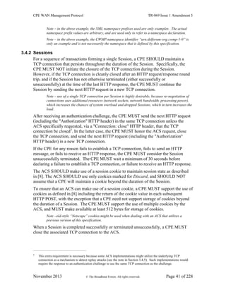 CPE WAN Management Protocol TR-069 Issue 1 Amendment 5
November 2013 © The Broadband Forum. All rights reserved. Page 41 of 228
Note – in the above example, the XML namespace prefixes used are only examples. The actual
namespace prefix values are arbitrary, and are used only to refer to a namespace declaration.
Note – in the above example, the CWMP namespace identifier “urn:dslforum-org:cwmp-1-0” is
only an example and is not necessarily the namespace that is defined by this specification.
3.4.2 Sessions
For a sequence of transactions forming a single Session, a CPE SHOULD maintain a
TCP connection that persists throughout the duration of the Session. Specifically, the
CPE MUST NOT initiate the closure of the TCP connection during the Session.
However, if the TCP connection is cleanly closed after an HTTP request/response round
trip, and if the Session has not otherwise terminated (either successfully or
unsuccessfully) at the time of the last HTTP response, the CPE MUST continue the
Session by sending the next HTTP request in a new TCP connection.
Note – use of a single TCP connection per Session is highly desirable, because re-negotiation of
connections uses additional resources (network sockets, network bandwidth, processing power),
which increases the chances of system overload and dropped Sessions, which in turn increases the
load.
After receiving an authentication challenge, the CPE MUST send the next HTTP request
(including the "Authorization" HTTP header) in the same TCP connection unless the
ACS specifically requested, via a "Connection: close" HTTP header, that the TCP
connection be closed5
. In the latter case, the CPE MUST honor the ACS request, close
the TCP connection, and send the next HTTP request (including the "Authorization"
HTTP header) in a new TCP connection.
If the CPE for any reason fails to establish a TCP connection, fails to send an HTTP
message, or fails to receive an HTTP response, the CPE MUST consider the Session
unsuccessfully terminated. The CPE MUST wait a minimum of 30 seconds before
declaring a failure to establish a TCP connection, or failure to receive an HTTP response.
The ACS SHOULD make use of a session cookie to maintain session state as described
in [8]. The ACS SHOULD use only cookies marked for Discard, and SHOULD NOT
assume that a CPE will maintain a cookie beyond the duration of the Session.
To ensure that an ACS can make use of a session cookie, a CPE MUST support the use of
cookies as defined in [8] including the return of the cookie value in each subsequent
HTTP POST, with the exception that a CPE need not support storage of cookies beyond
the duration of a Session. The CPE MUST support the use of multiple cookies by the
ACS, and MUST make available at least 512 bytes for storage of cookies.
Note –old-style “Netscape” cookies might be used when dealing with an ACS that utilizes a
previous version of this specification.
When a Session is completed successfully or terminated unsuccessfully, a CPE MUST
close the associated TCP connection to the ACS.
5
This extra requirement is necessary because some ACS implementations might utilize the underlying TCP
connection as a mechanism to detect replay attacks (see the note in Section 3.4.5). Such implementations would
require the response to an authentication challenge to use the same TCP connection as the challenge.
 