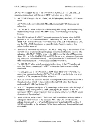 CPE WAN Management Protocol TR-069 Issue 1 Amendment 5
November 2013 © The Broadband Forum. All rights reserved. Page 42 of 228
A CPE MUST support the use of HTTP redirection by the ACS. The CPE and ACS
requirements associated with the use of HTTP redirection are as follows:
 A CPE MUST support the 302 (Found) and 307 (Temporary Redirect) HTTP status
codes.
 A CPE MAY also support the 301 (Moved Permanently) HTTP status code for
redirection.
 The CPE MUST allow redirection to occur at any point during a Session (including
the InformResponse), and the ACS MAY issue a redirect at any point during a
Session.
 If the CPE is redirected, it MUST attempt to continue the Session using the URL
provided in the HTTP redirect response. Specifically, the CPE MUST re-send the
HTTP POST that resulted in the redirect response to the ACS at the redirected URL,
and the CPE MUST then attempt to proceed with the Session exactly as if no
redirection had occurred.
 If the CPE is redirected, the redirected URL MUST apply only to the remainder of the
current Session or until a subsequent redirect occurs later in the same Session. The
redirected URL MUST NOT be saved by the CPE (i.e. as the value of Management-
Server.URL, as defined in [24], [31] , and [32]) for use in any subsequent Session or
any subsequent retries of the Session. This requirement MUST hold even if the 301
(Moved Permanently) HTTP status code is used for redirection.
 The CPE MUST allow up to 5 consecutive redirections. If the CPE is redirected
more than 5 times consecutively, it MAY consider the Session unsuccessfully
terminated.
 The URL provided in HTTP redirection MAY be an HTTP or HTTPS URL. The
appropriate transport mechanism (TCP or TLS) MUST be used with the new target
regardless of the transport used before redirection.
 If TLS is used for the redirected Session, requiring the CPE to authenticate the ACS,
the authentication MUST be based on the redirected URL rather than the pre-
configured ACS URL (see Section 3.3).
 In an HTTP response sent by the ACS containing a redirect status code, the length of
the HTTP entity-body (Section 7.2/RFC 2616 [6]) MUST be zero. If the CPE
receives an HTTP re-direct response with a non-empty entity-body, it MUST ignore
the content of the entity-body.
 When redirected, the CPE MUST include all cookies associated with the Session in
subsequent HTTP requests to the redirected ACS. The CPE MUST consider a
redirect from an ACS to be a “verifiable transaction” as defined in [8], and thus it
MUST send cookies to the redirected ACS without performing domain validation of
each cookie.
 